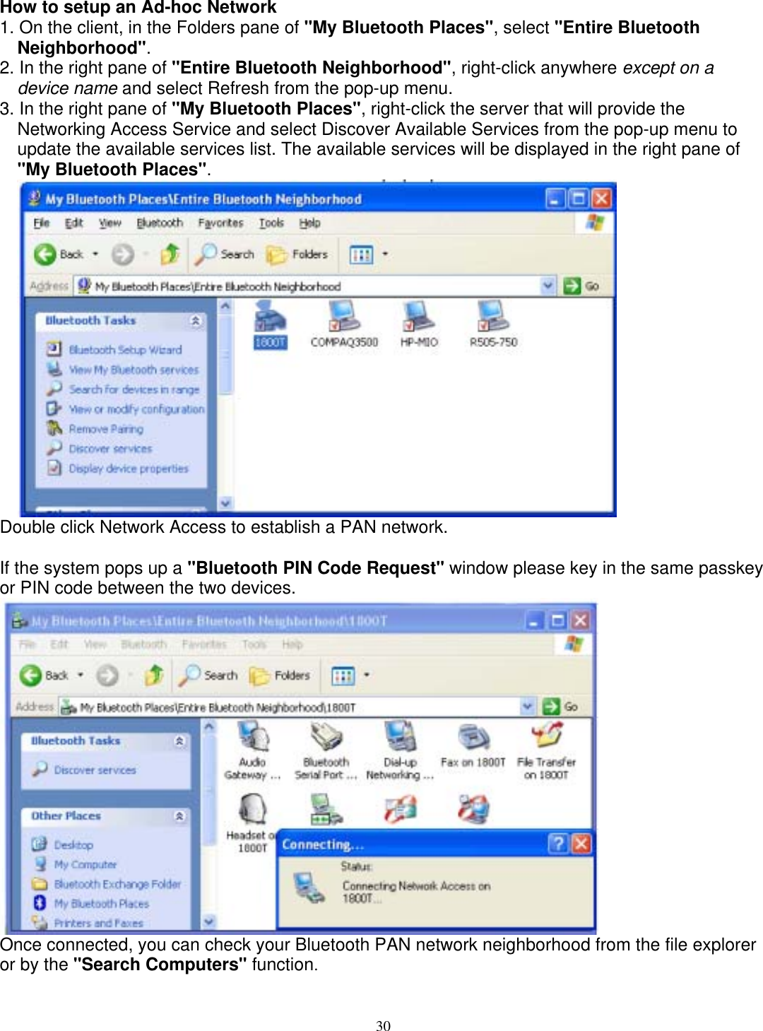 How to setup an Ad-hoc Network 1. On the client, in the Folders pane of &quot;My Bluetooth Places&quot;, select &quot;Entire Bluetooth Neighborhood&quot;. 2. In the right pane of &quot;Entire Bluetooth Neighborhood&quot;, right-click anywhere except on a device name and select Refresh from the pop-up menu. 3. In the right pane of &quot;My Bluetooth Places&quot;, right-click the server that will provide the Networking Access Service and select Discover Available Services from the pop-up menu to update the available services list. The available services will be displayed in the right pane of &quot;My Bluetooth Places&quot;.  Double click Network Access to establish a PAN network.  If the system pops up a &quot;Bluetooth PIN Code Request&quot; window please key in the same passkey or PIN code between the two devices.  Once connected, you can check your Bluetooth PAN network neighborhood from the file explorer or by the &quot;Search Computers&quot; function. 30 