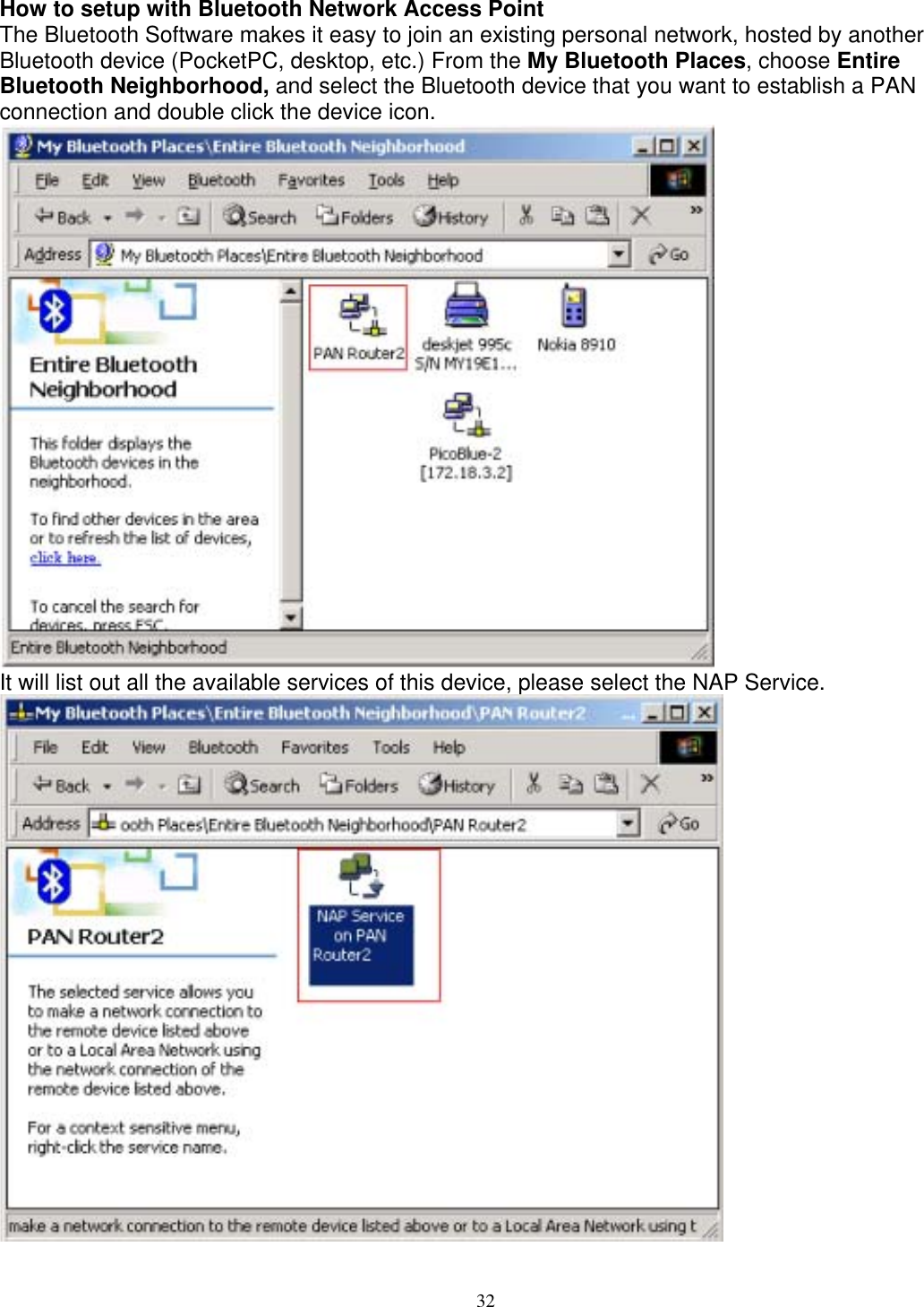 How to setup with Bluetooth Network Access Point The Bluetooth Software makes it easy to join an existing personal network, hosted by another Bluetooth device (PocketPC, desktop, etc.) From the My Bluetooth Places, choose Entire Bluetooth Neighborhood, and select the Bluetooth device that you want to establish a PAN connection and double click the device icon.  It will list out all the available services of this device, please select the NAP Service.   32 