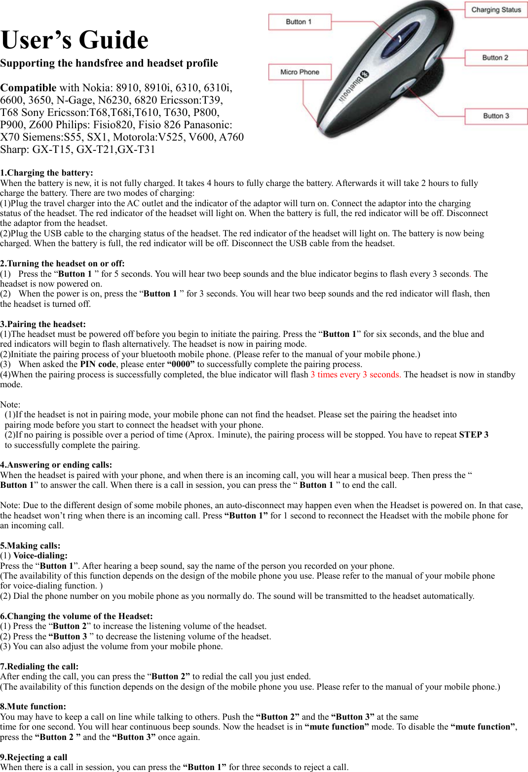 User’s Guide Supporting the handsfree and headset profile   Compatible with Nokia: 8910, 8910i, 6310, 6310i,   6600, 3650, N-Gage, N6230, 6820 Ericsson:T39,   T68 Sony Ericsson:T68,T68i,T610, T630, P800,   P900, Z600 Philips: Fisio820, Fisio 826 Panasonic: X70 Siemens:S55, SX1, Motorola:V525, V600, A760 Sharp: GX-T15, GX-T21,GX-T31  1.Charging the battery: When the battery is new, it is not fully charged. It takes 4 hours to fully charge the battery. Afterwards it will take 2 hours to fully   charge the battery. There are two modes of charging: (1)Plug the travel charger into the AC outlet and the indicator of the adaptor will turn on. Connect the adaptor into the charging  status of the headset. The red indicator of the headset will light on. When the battery is full, the red indicator will be off. Disconnect   the adaptor from the headset. (2)Plug the USB cable to the charging status of the headset. The red indicator of the headset will light on. The battery is now being   charged. When the battery is full, the red indicator will be off. Disconnect the USB cable from the headset.    2.Turning the headset on or off: (1) Press the “Button 1 ” for 5 seconds. You will hear two beep sounds and the blue indicator begins to flash every 3 seconds. The  headset is now powered on.   (2) When the power is on, press the “Button 1 ” for 3 seconds. You will hear two beep sounds and the red indicator will flash, then the headset is turned off.  3.Pairing the headset: (1)The headset must be powered off before you begin to initiate the pairing. Press the “Button 1” for six seconds, and the blue and red indicators will begin to flash alternatively. The headset is now in pairing mode.   (2)Initiate the pairing process of your bluetooth mobile phone. (Please refer to the manual of your mobile phone.) (3) When asked the PIN code, please enter “0000” to successfully complete the pairing process. (4)When the pairing process is successfully completed, the blue indicator will flash 3 times every 3 seconds. The headset is now in standby mode.  Note: (1)If the headset is not in pairing mode, your mobile phone can not find the headset. Please set the pairing the headset into   pairing mode before you start to connect the headset with your phone. (2)If no pairing is possible over a period of time (Aprox. 1minute), the pairing process will be stopped. You have to repeat STEP 3   to successfully complete the pairing.  4.Answering or ending calls: When the headset is paired with your phone, and when there is an incoming call, you will hear a musical beep. Then press the “ Button 1” to answer the call. When there is a call in session, you can press the “ Button 1 ” to end the call.  Note: Due to the different design of some mobile phones, an auto-disconnect may happen even when the Headset is powered on. In that case, the headset won’t ring when there is an incoming call. Press “Button 1” for 1 second to reconnect the Headset with the mobile phone for an incoming call.  5.Making calls: (1) Voice-dialing:  Press the “Button 1”. After hearing a beep sound, say the name of the person you recorded on your phone. (The availability of this function depends on the design of the mobile phone you use. Please refer to the manual of your mobile phone   for voice-dialing function. ) (2) Dial the phone number on you mobile phone as you normally do. The sound will be transmitted to the headset automatically.  6.Changing the volume of the Headset: (1) Press the “Button 2” to increase the listening volume of the headset. (2) Press the “Button 3 ” to decrease the listening volume of the headset. (3) You can also adjust the volume from your mobile phone.  7.Redialing the call: After ending the call, you can press the “Button 2” to redial the call you just ended. (The availability of this function depends on the design of the mobile phone you use. Please refer to the manual of your mobile phone.)  8.Mute function:   You may have to keep a call on line while talking to others. Push the “Button 2” and the “Button 3” at the same   time for one second. You will hear continuous beep sounds. Now the headset is in “mute function” mode. To disable the “mute function”,  press the “Button 2 ” and the “Button 3” once again.                 9.Rejecting a call   When there is a call in session, you can press the “Button 1” for three seconds to reject a call.    