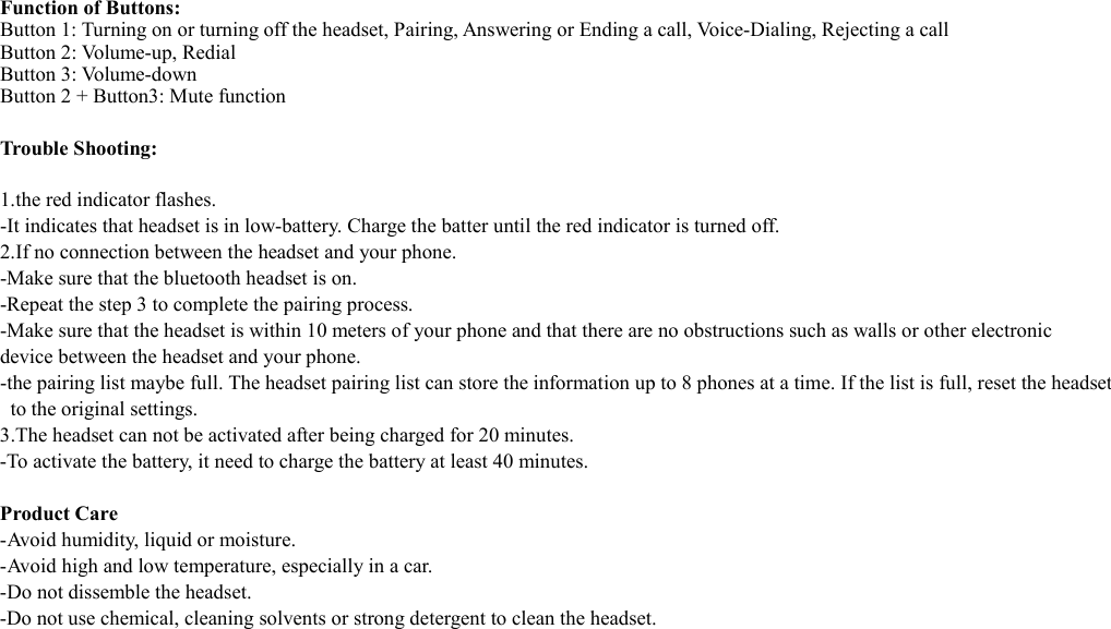  Function of Buttons: Button 1: Turning on or turning off the headset, Pairing, Answering or Ending a call, Voice-Dialing, Rejecting a call Button 2: Volume-up, Redial Button 3: Volume-down Button 2 + Button3: Mute function  Trouble Shooting:  1.the red indicator flashes. -It indicates that headset is in low-battery. Charge the batter until the red indicator is turned off. 2.If no connection between the headset and your phone. -Make sure that the bluetooth headset is on. -Repeat the step 3 to complete the pairing process. -Make sure that the headset is within 10 meters of your phone and that there are no obstructions such as walls or other electronic device between the headset and your phone. -the pairing list maybe full. The headset pairing list can store the information up to 8 phones at a time. If the list is full, reset the headset   to the original settings. 3.The headset can not be activated after being charged for 20 minutes. -To activate the battery, it need to charge the battery at least 40 minutes.    Product Care -Avoid humidity, liquid or moisture.   -Avoid high and low temperature, especially in a car. -Do not dissemble the headset. -Do not use chemical, cleaning solvents or strong detergent to clean the headset.      