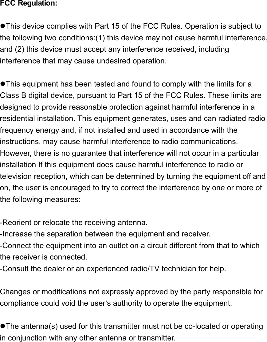  FCC Regulation:  zThis device complies with Part 15 of the FCC Rules. Operation is subject to the following two conditions:(1) this device may not cause harmful interference, and (2) this device must accept any interference received, including interference that may cause undesired operation.  zThis equipment has been tested and found to comply with the limits for a Class B digital device, pursuant to Part 15 of the FCC Rules. These limits are designed to provide reasonable protection against harmful interference in a residential installation. This equipment generates, uses and can radiated radio frequency energy and, if not installed and used in accordance with the instructions, may cause harmful interference to radio communications. However, there is no guarantee that interference will not occur in a particular installation If this equipment does cause harmful interference to radio or television reception, which can be determined by turning the equipment off and on, the user is encouraged to try to correct the interference by one or more of the following measures:  -Reorient or relocate the receiving antenna. -Increase the separation between the equipment and receiver. -Connect the equipment into an outlet on a circuit different from that to which the receiver is connected. -Consult the dealer or an experienced radio/TV technician for help.  Changes or modifications not expressly approved by the party responsible for compliance could void the user‘s authority to operate the equipment.  zThe antenna(s) used for this transmitter must not be co-located or operating in conjunction with any other antenna or transmitter.  