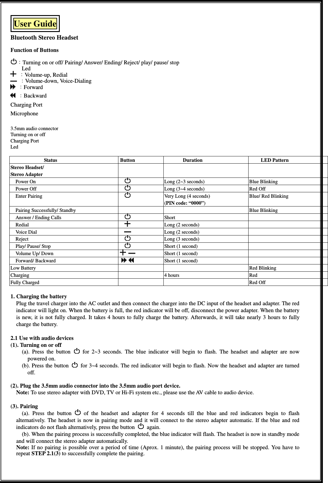 User Guide  Bluetooth Stereo Headset  Function of Buttons    Turning on or off/ Pairing/ Answer/ Ending/ Reject/ play/ pause/ stop                 Led Volume-up, Redial                                                                                                     Volume-down, Voice-Dialing                                                                                                   Forward Backward Charging Port                 Microphone                                                                                                  3.5mm audio connector                                                                                                       Turning on or off Charging Port Led  Status  Button  Duration  LED Pattern Stereo Headset/   Stereo Adapter      Power On      Long (2~3 seconds)  Blue Blinking Power Off    Long (3~4 seconds)    Red Off Enter Pairing    Very Long (4 seconds) (PIN code: “0000”) Blue/ Red Blinking Pairing Successfully/ Standby      Blue Blinking Answer / Ending Calls    Short     Redial      Long (2 seconds)   Voice Dial    Long (2 seconds)   Reject    Long (3 seconds)       Play/ Pause/ Stop    Short (1 second)   Volume Up/ Down      Short (1 second)       Forward/ Backward      Short (1 second)   Low Battery      Red Blinking Charging    4 hours  Red Fully Charged      Red Off   1. Charging the battery   Plug the travel charger into the AC outlet and then connect the charger into the DC input of the headset and adapter. The red indicator will light on. When the battery is full, the red indicator will be off, disconnect the power adapter. When the battery is new,  it is not fully charged. It takes  4 hours to fully  charge the battery.  Afterwards,  it  will take nearly  3  hours  to  fully charge the battery.       2.1 Use with audio devices (1). Turning on or off             (a).  Press  the  button    for  2~3  seconds.  The  blue  indicator  will  begin  to  flash.  The  headset  and  adapter  are  now powered on.   (b). Press the button    for 3~4 seconds. The red indicator will begin to flash. Now the headset and adapter are turned off.  (2). Plug the 3.5mm audio connector into the 3.5mm audio port device. Note: To use stereo adapter with DVD, TV or Hi-Fi system etc., please use the AV cable to audio device.  (3). Pairing (a).  Press  the  button    of  the  headset  and  adapter  for  4  seconds  till  the  blue  and  red  indicators  begin  to  flash alternatively.  The  headset  is  now in  pairing  mode and  it  will connect to  the stereo adapter  automatic. If the blue  and  red indicators do not flash alternatively, press the button    again. (b). When the pairing process is successfully completed, the blue indicator will flash. The headset is now in standby mode and will connect the stereo adapter automatically. Note: If no pairing is possible over a period of time (Aprox. 1 minute), the pairing process will be stopped. You have to repeat STEP 2.1(3) to successfully complete the pairing.    