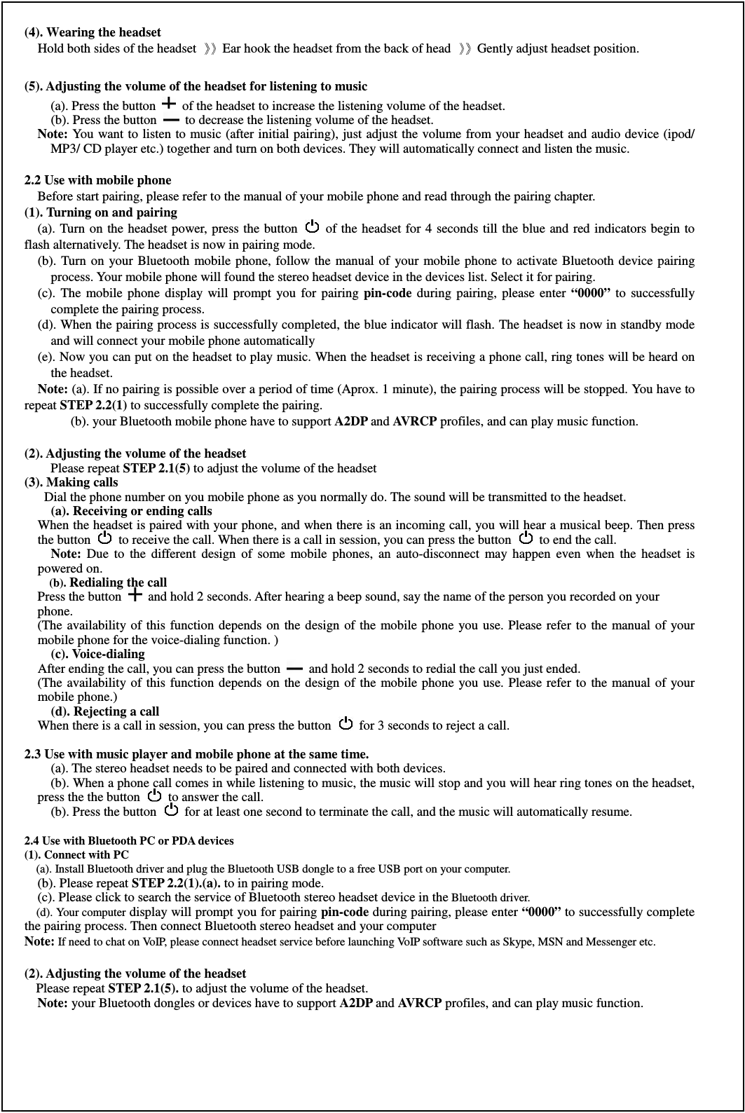 (4). Wearing the headset     Hold both sides of the headset  Ear hook the headset from the back of head  Gently adjust headset position.  (5). Adjusting the volume of the headset for listening to music   (a). Press the button    of the headset to increase the listening volume of the headset. (b). Press the button    to decrease the listening volume of the headset. Note: You want to listen to music (after initial pairing), just adjust the volume from your headset and audio device (ipod/ MP3/ CD player etc.) together and turn on both devices. They will automatically connect and listen the music.   2.2 Use with mobile phone   Before start pairing, please refer to the manual of your mobile phone and read through the pairing chapter.   (1). Turning on and pairing (a). Turn on the headset power, press the button    of the  headset for  4 seconds till the blue and red indicators begin  to flash alternatively. The headset is now in pairing mode.   (b).  Turn  on your Bluetooth mobile phone,  follow the  manual of  your  mobile  phone  to activate Bluetooth device pairing process. Your mobile phone will found the stereo headset device in the devices list. Select it for pairing. (c).  The  mobile  phone  display  will  prompt  you  for  pairing  pin-code  during  pairing,  please  enter  “0000”  to  successfully complete the pairing process. (d). When the pairing process is successfully completed, the blue indicator will flash. The headset is now in standby mode and will connect your mobile phone automatically (e). Now you can put on the headset to play music. When the headset is receiving a phone call, ring tones will be heard on the headset. Note: (a). If no pairing is possible over a period of time (Aprox. 1 minute), the pairing process will be stopped. You have to repeat STEP 2.2(1) to successfully complete the pairing.           (b). your Bluetooth mobile phone have to support A2DP and AVRCP profiles, and can play music function.  (2). Adjusting the volume of the headset Please repeat STEP 2.1(5) to adjust the volume of the headset (3). Making calls     Dial the phone number on you mobile phone as you normally do. The sound will be transmitted to the headset. (a). Receiving or ending calls   When the headset is paired with your phone, and when there is an incoming call, you will hear a musical beep. Then press the button    to receive the call. When there is a call in session, you can press the button    to end the call. Note:  Due  to  the  different  design  of  some  mobile  phones,  an  auto-disconnect  may  happen  even  when  the  headset  is powered on.   (b). Redialing the call   Press the button    and hold 2 seconds. After hearing a beep sound, say the name of the person you recorded on your   phone. (The availability of this  function  depends  on  the  design  of  the  mobile phone  you use. Please refer  to  the  manual  of  your mobile phone for the voice-dialing function. ) (c). Voice-dialing After ending the call, you can press the button    and hold 2 seconds to redial the call you just ended. (The availability of this  function  depends  on  the  design  of  the  mobile phone  you use. Please refer  to  the  manual  of  your mobile phone.) (d). Rejecting a call   When there is a call in session, you can press the button    for 3 seconds to reject a call.  2.3 Use with music player and mobile phone at the same time.     (a). The stereo headset needs to be paired and connected with both devices. (b). When a phone call comes in while listening to music, the music will stop and you will hear ring tones on the headset, press the the button   to answer the call.     (b). Press the button   for at least one second to terminate the call, and the music will automatically resume.  2.4 Use with Bluetooth PC or PDA devices (1). Connect with PC (a). Install Bluetooth driver and plug the Bluetooth USB dongle to a free USB port on your computer. (b). Please repeat STEP 2.2(1).(a). to in pairing mode. (c). Please click to search the service of Bluetooth stereo headset device in the Bluetooth driver. (d). Your computer display will prompt you for pairing pin-code during pairing, please enter “0000” to successfully complete the pairing process. Then connect Bluetooth stereo headset and your computer Note: If need to chat on VoIP, please connect headset service before launching VoIP software such as Skype, MSN and Messenger etc.      (2). Adjusting the volume of the headset    Please repeat STEP 2.1(5). to adjust the volume of the headset. Note: your Bluetooth dongles or devices have to support A2DP and AVRCP profiles, and can play music function.       