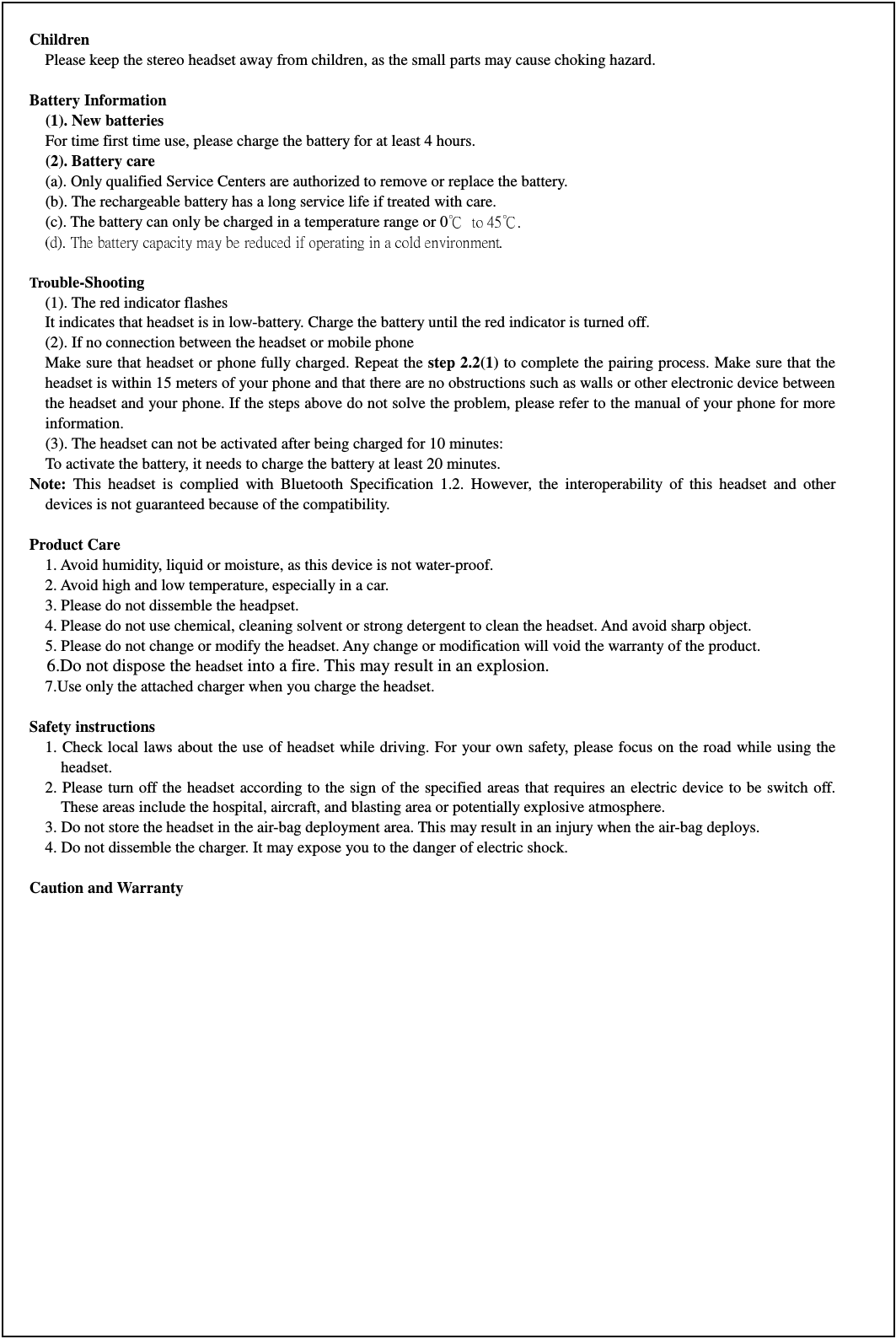Children     Please keep the stereo headset away from children, as the small parts may cause choking hazard.  Battery Information     (1). New batteries     For time first time use, please charge the battery for at least 4 hours.    (2). Battery care     (a). Only qualified Service Centers are authorized to remove or replace the battery.     (b). The rechargeable battery has a long service life if treated with care.     (c). The battery can only be charged in a temperature range or 0  Trouble-Shooting   (1). The red indicator flashes   It indicates that headset is in low-battery. Charge the battery until the red indicator is turned off. (2). If no connection between the headset or mobile phone       Make sure that headset or phone fully charged. Repeat the step 2.2(1) to complete the pairing process. Make sure that the headset is within 15 meters of your phone and that there are no obstructions such as walls or other electronic device between the headset and your phone. If the steps above do not solve the problem, please refer to the manual of your phone for more information.   (3). The headset can not be activated after being charged for 10 minutes: To activate the battery, it needs to charge the battery at least 20 minutes.     Note:  This  headset  is  complied  with  Bluetooth  Specification  1.2.  However,  the  interoperability  of  this  headset  and  other devices is not guaranteed because of the compatibility.    Product Care   1. Avoid humidity, liquid or moisture, as this device is not water-proof.   2. Avoid high and low temperature, especially in a car.   3. Please do not dissemble the headpset.   4. Please do not use chemical, cleaning solvent or strong detergent to clean the headset. And avoid sharp object.   5. Please do not change or modify the headset. Any change or modification will void the warranty of the product.   6.Do not dispose the headset into a fire. This may result in an explosion. 7.Use only the attached charger when you charge the headset.  Safety instructions     1. Check local laws about the use of headset while driving. For your own safety, please focus on the road while using the headset. 2. Please turn off the headset according to the sign of the specified  areas that requires an electric device to be switch off. These areas include the hospital, aircraft, and blasting area or potentially explosive atmosphere.   3. Do not store the headset in the air-bag deployment area. This may result in an injury when the air-bag deploys.       4. Do not dissemble the charger. It may expose you to the danger of electric shock.    Caution and Warranty    
