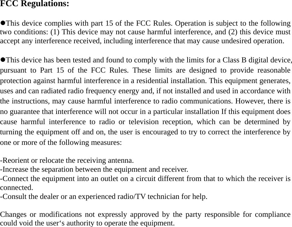 FCC Regulations:  zThis device complies with part 15 of the FCC Rules. Operation is subject to the following two conditions: (1) This device may not cause harmful interference, and (2) this device must accept any interference received, including interference that may cause undesired operation.  zThis device has been tested and found to comply with the limits for a Class B digital device, pursuant to Part 15 of the FCC Rules. These limits are designed to provide reasonable protection against harmful interference in a residential installation. This equipment generates, uses and can radiated radio frequency energy and, if not installed and used in accordance with the instructions, may cause harmful interference to radio communications. However, there is no guarantee that interference will not occur in a particular installation If this equipment does cause harmful interference to radio or television reception, which can be determined by turning the equipment off and on, the user is encouraged to try to correct the interference by one or more of the following measures:  -Reorient or relocate the receiving antenna. -Increase the separation between the equipment and receiver. -Connect the equipment into an outlet on a circuit different from that to which the receiver is connected. -Consult the dealer or an experienced radio/TV technician for help.  Changes or modifications not expressly approved by the party responsible for compliance could void the user‘s authority to operate the equipment.   