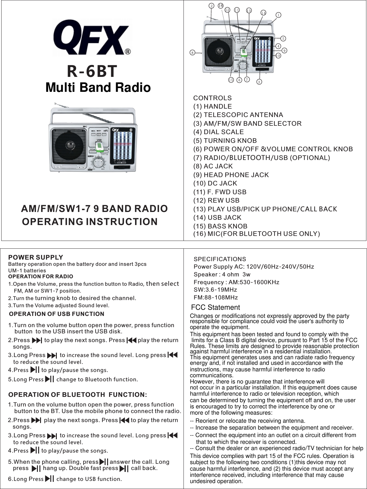 R-6BTOPERATION OF USB FUNCTION1.Turn on the volume button open the power, press function     button  to the USB insert the USB disk. OPERATION OF BLUETOOTH  FUNCTION:CONTROLS (1) HANDLE(2) TELESCOPIC ANTENNA(3) AM/FM/SW BAND SELECTOR(4) DIAL SCALE(5) TURNING KNOB(6) POWER ON/OFF &amp;VOLUME CONTROL KNOB(7) RADIO/BLUETOOTH/USB (OPTIONAL)(8) AC JACK(9) HEAD PHONE JACK(10) DC JACK(11) F. FWD USB(12) REW USB(13) PLAY USB/PICK UP PHONE/CALL BACK (14) USB JACK (15) BASS KNOB(16) MIC(FOR BLUETOOTH USE ONLY)POWER SUPPLYBattery operation open the battery door and insert 3pcs UM-1 batteries OPERATION FOR RADIO1.Open the Volume, press the function button to Radio, then select      FM, AM or SW1-7 position. 2.Turn the turning knob to desired the channel. 3.Turn the Volume adjusted Sound level.SPECIFICATIONSPower Supply AC: 120V/60Hz-240V/50HzSpeaker : 4 ohm  3wFrequency : AM:530-1600KHzSW:3.6-19MHzFM:88-108MHz1 62.Press         to play the next songs. Press        play the return   songs.3.Long Press         to increase the sound level. Long press           to reduce the sound level.4.Press        to play/pause the songs.     3.Long Press         to increase the sound level. Long press           to reduce the sound level.4.Press        to play/pause the songs.     5.When the phone calling, press       answer the call. Long    press         hang up. Double fast press        call back.5.Long Press        change to Bluetooth function.    6.Long Press        change to USB function.    AM/FM/SW1-7 9 BAND RADIOOPERATING INSTRUCTION//1.Turn on the volume button open the power, press function     button to the BT. Use the mobile phone to connect the radio.  2.Press         play the next songs. Press        to play the return   songs. Changes or modifications not expressly approved by the partyresponsible for compliance could void the user&apos;s authority tooperate the equipment.This equipment has been tested and found to comply with the  limits for a Class B digital device, pursuant to Part 15 of the FCC Rules. These limits are designed to provide reasonable protectionagainst harmful interference in a residential installation. This equipment generates uses and can radiate radio frequency energy and, if not installed and used in accordance with theinstructions, may cause harmful interference to radio communications.However, there is no guarantee that interference will not occur in a particular installation. If this equipment does causeharmful interference to radio or television reception, which can be determined by turning the equipment off and on, the useris encouraged to try to correct the interference by one or more of the following measures:-- Reorient or relocate the receiving antenna.-- Increase the separation between the equipment and receiver.-- Connect the equipment into an outlet on a circuit different fromthat to which the receiver is connected.-- Consult the dealer or an experienced radio/TV technician for helpThis device complies with part 15 of the FCC rules. Operation is subject to the following two conditions (1)this device may not cause harmful interference, and (2) this device must accept anyinterference received, including interference that may cause undesired operation.FCC StatementMulti Band Radio