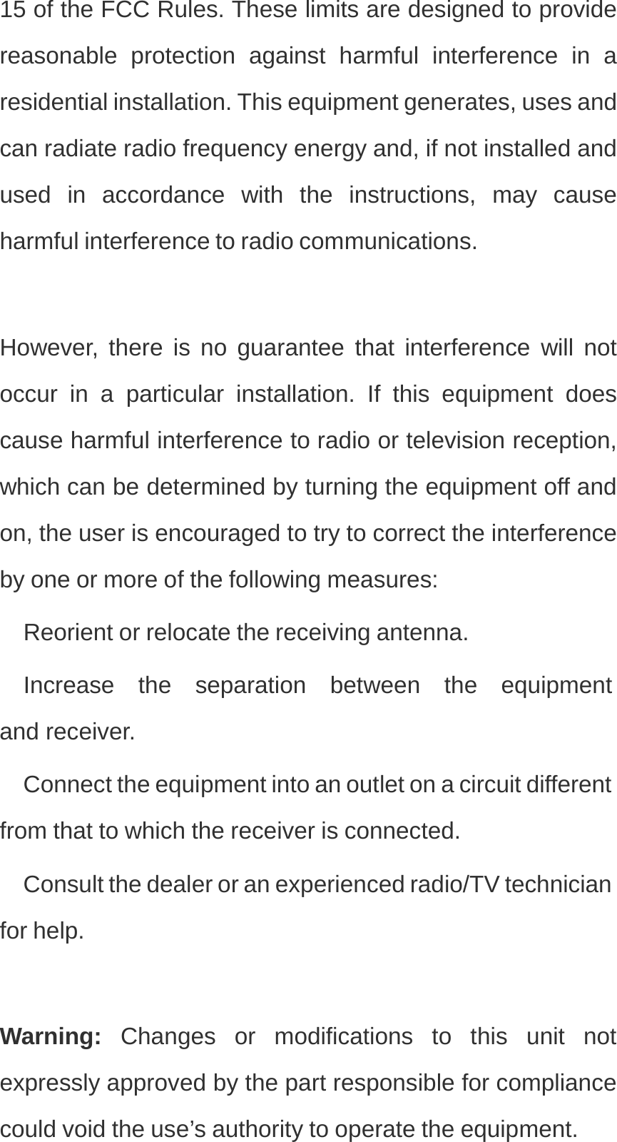 15 of the FCC Rules. These limits are designed to provide reasonable protection against harmful interference in a residential installation. This equipment generates, uses and can radiate radio frequency energy and, if not installed and used in accordance with the instructions, may cause harmful interference to radio communications. However, there is no guarantee that interference will not occur in a particular installation. If this equipment does cause harmful interference to radio or television reception, which can be determined by turning the equipment off and on, the user is encouraged to try to correct the interference by one or more of the following measures: Reorient or relocate the receiving antenna. Increase  the  separation  between  the  equipment  and receiver. Connect the equipment into an outlet on a circuit different from that to which the receiver is connected. Consult the dealer or an experienced radio/TV technician for help. Warning:  Changes or modifications to this unit not expressly approved by the part responsible for compliance could void the use’s authority to operate the equipment. 