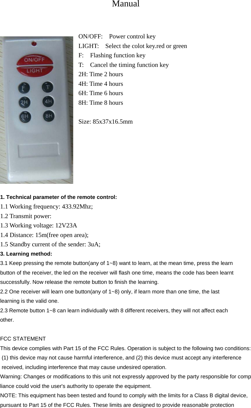 Manual  ON/OFF:  Power control key LIGHT:    Select the colot key.red or green F:  Flashing function key T:    Cancel the timing function key 2H: Time 2 hours 4H: Time 4 hours 6H: Time 6 hours 8H: Time 8 hours  Size: 85x37x16.5mm        1. Technical parameter of the remote control: 1.1 Working frequency: 433.92Mhz; 1.2 Transmit power: 1.3 Working voltage: 12V23A 1.4 Distance: 15m(free open area); 1.5 Standby current of the sender: 3uA; 3. Learning method: 3.1 Keep pressing the remote button(any of 1~8) want to learn, at the mean time, press the learn button of the receiver, the led on the receiver will flash one time, means the code has been learnt successfully. Now release the remote button to finish the learning. 2.2 One receiver will learn one button(any of 1~8) only, if learn more than one time, the last learning is the valid one. 2.3 Remote button 1~8 can learn individually with 8 different receivers, they will not affect each other.    FCC STATEMENT This device complies with Part 15 of the FCC Rules. Operation is subject to the following two conditions: (1) this device may not cause harmful interference, and (2) this device must accept any interference  received, including interference that may cause undesired operation. Warning: Changes or modifications to this unit not expressly approved by the party responsible for compliance could void the user&apos;s authority to operate the equipment. NOTE: This equipment has been tested and found to comply with the limits for a Class B digital device, pursuant to Part 15 of the FCC Rules. These limits are designed to provide reasonable protection 