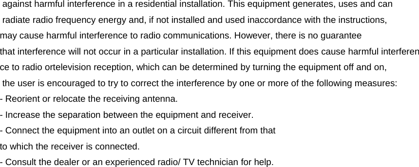  against harmful interference in a residential installation. This equipment generates, uses and can  radiate radio frequency energy and, if not installed and used inaccordance with the instructions, may cause harmful interference to radio communications. However, there is no guarantee that interference will not occur in a particular installation. If this equipment does cause harmful interference to radio ortelevision reception, which can be determined by turning the equipment off and on,  the user is encouraged to try to correct the interference by one or more of the following measures: - Reorient or relocate the receiving antenna. - Increase the separation between the equipment and receiver. - Connect the equipment into an outlet on a circuit different from that to which the receiver is connected. - Consult the dealer or an experienced radio/ TV technician for help.  