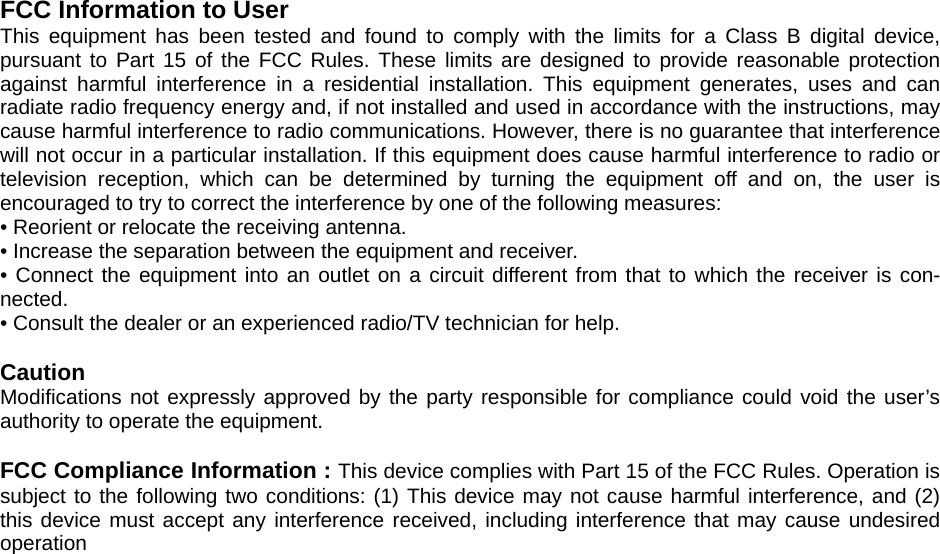 FCC Information to User This equipment has been tested and found to comply with the limits for a Class B digital device, pursuant to Part 15 of the FCC Rules. These limits are designed to provide reasonable protection against harmful interference in a residential installation. This equipment generates, uses and can radiate radio frequency energy and, if not installed and used in accordance with the instructions, may cause harmful interference to radio communications. However, there is no guarantee that interference will not occur in a particular installation. If this equipment does cause harmful interference to radio or television reception, which can be determined by turning the equipment off and on, the user is encouraged to try to correct the interference by one of the following measures: • Reorient or relocate the receiving antenna. • Increase the separation between the equipment and receiver. • Connect the equipment into an outlet on a circuit different from that to which the receiver is con-nected. • Consult the dealer or an experienced radio/TV technician for help.  Caution Modifications not expressly approved by the party responsible for compliance could void the user’s authority to operate the equipment.  FCC Compliance Information : This device complies with Part 15 of the FCC Rules. Operation is subject to the following two conditions: (1) This device may not cause harmful interference, and (2) this device must accept any interference received, including interference that may cause undesired operation  