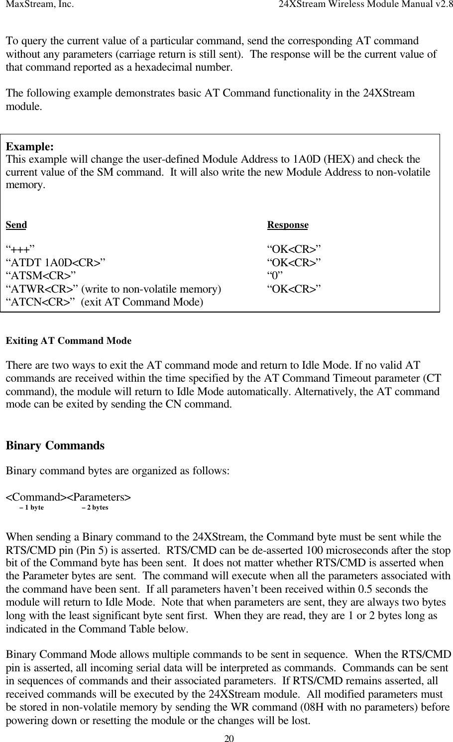 MaxStream, Inc. 24XStream Wireless Module Manual v2.820To query the current value of a particular command, send the corresponding AT commandwithout any parameters (carriage return is still sent).  The response will be the current value ofthat command reported as a hexadecimal number.The following example demonstrates basic AT Command functionality in the 24XStreammodule.Example:This example will change the user-defined Module Address to 1A0D (HEX) and check thecurrent value of the SM command.  It will also write the new Module Address to non-volatilememory.Send Response“+++” “OK&lt;CR&gt;”“ATDT 1A0D&lt;CR&gt;” “OK&lt;CR&gt;”“ATSM&lt;CR&gt;” “0”“ATWR&lt;CR&gt;” (write to non-volatile memory) “OK&lt;CR&gt;”“ATCN&lt;CR&gt;”  (exit AT Command Mode)Exiting AT Command ModeThere are two ways to exit the AT command mode and return to Idle Mode. If no valid ATcommands are received within the time specified by the AT Command Timeout parameter (CTcommand), the module will return to Idle Mode automatically. Alternatively, the AT commandmode can be exited by sending the CN command.Binary CommandsBinary command bytes are organized as follows:&lt;Command&gt;&lt;Parameters&gt;        – 1 byte         – 2 bytesWhen sending a Binary command to the 24XStream, the Command byte must be sent while theRTS/CMD pin (Pin 5) is asserted.  RTS/CMD can be de-asserted 100 microseconds after the stopbit of the Command byte has been sent.  It does not matter whether RTS/CMD is asserted whenthe Parameter bytes are sent.  The command will execute when all the parameters associated withthe command have been sent.  If all parameters haven’t been received within 0.5 seconds themodule will return to Idle Mode.  Note that when parameters are sent, they are always two byteslong with the least significant byte sent first.  When they are read, they are 1 or 2 bytes long asindicated in the Command Table below.Binary Command Mode allows multiple commands to be sent in sequence.  When the RTS/CMDpin is asserted, all incoming serial data will be interpreted as commands.  Commands can be sentin sequences of commands and their associated parameters.  If RTS/CMD remains asserted, allreceived commands will be executed by the 24XStream module.  All modified parameters mustbe stored in non-volatile memory by sending the WR command (08H with no parameters) beforepowering down or resetting the module or the changes will be lost.