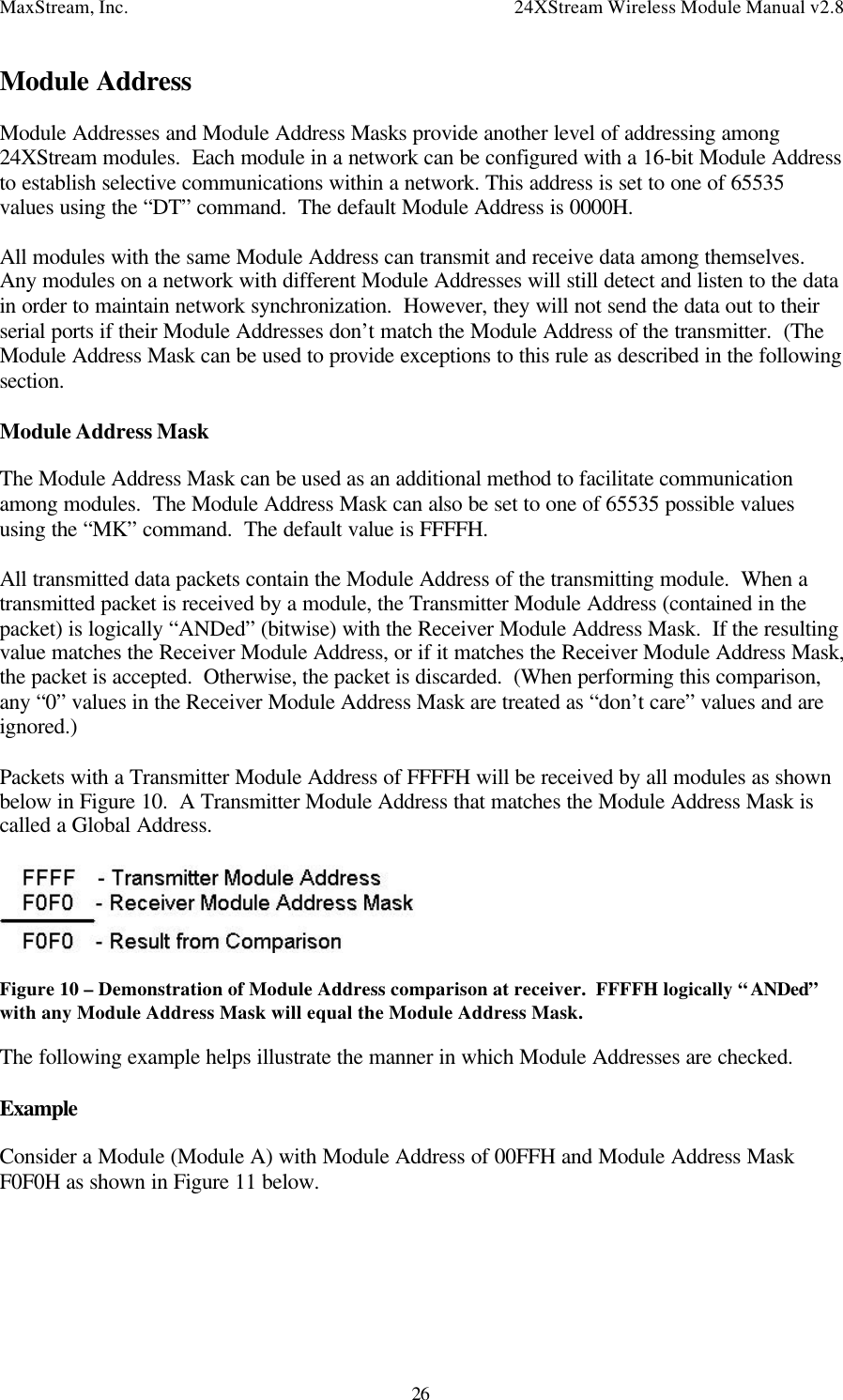 MaxStream, Inc. 24XStream Wireless Module Manual v2.826Module AddressModule Addresses and Module Address Masks provide another level of addressing among24XStream modules.  Each module in a network can be configured with a 16-bit Module Addressto establish selective communications within a network. This address is set to one of 65535values using the “DT” command.  The default Module Address is 0000H.All modules with the same Module Address can transmit and receive data among themselves.Any modules on a network with different Module Addresses will still detect and listen to the datain order to maintain network synchronization.  However, they will not send the data out to theirserial ports if their Module Addresses don’t match the Module Address of the transmitter.  (TheModule Address Mask can be used to provide exceptions to this rule as described in the followingsection.Module Address MaskThe Module Address Mask can be used as an additional method to facilitate communicationamong modules.  The Module Address Mask can also be set to one of 65535 possible valuesusing the “MK” command.  The default value is FFFFH.All transmitted data packets contain the Module Address of the transmitting module.  When atransmitted packet is received by a module, the Transmitter Module Address (contained in thepacket) is logically “ANDed” (bitwise) with the Receiver Module Address Mask.  If the resultingvalue matches the Receiver Module Address, or if it matches the Receiver Module Address Mask,the packet is accepted.  Otherwise, the packet is discarded.  (When performing this comparison,any “0” values in the Receiver Module Address Mask are treated as “don’t care” values and areignored.)Packets with a Transmitter Module Address of FFFFH will be received by all modules as shownbelow in Figure 10.  A Transmitter Module Address that matches the Module Address Mask iscalled a Global Address.Figure 10 – Demonstration of Module Address comparison at receiver.  FFFFH logically “ANDed”with any Module Address Mask will equal the Module Address Mask.The following example helps illustrate the manner in which Module Addresses are checked.ExampleConsider a Module (Module A) with Module Address of 00FFH and Module Address MaskF0F0H as shown in Figure 11 below.