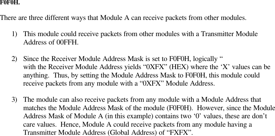 MaxStream, Inc. 24XStream Wireless Module Manual v2.827F0F0H.There are three different ways that Module A can receive packets from other modules.1) This module could receive packets from other modules with a Transmitter ModuleAddress of 00FFH.2) Since the Receiver Module Address Mask is set to F0F0H, logically “with the Receiver Module Address yields “0XFX” (HEX) where the ‘X’ values can beanything.  Thus, by setting the Module Address Mask to F0F0H, this module couldreceive packets from any module with a “0XFX” Module Address.3) The module can also receive packets from any module with a Module Address thatmatches the Module Address Mask of the module (F0F0H).  However, since the ModuleAddress Mask of Module A (in this example) contains two ‘0’ values, these are don’tcare values.  Hence, Module A could receive packets from any module having aTransmitter Module Address (Global Address) of “FXFX”.