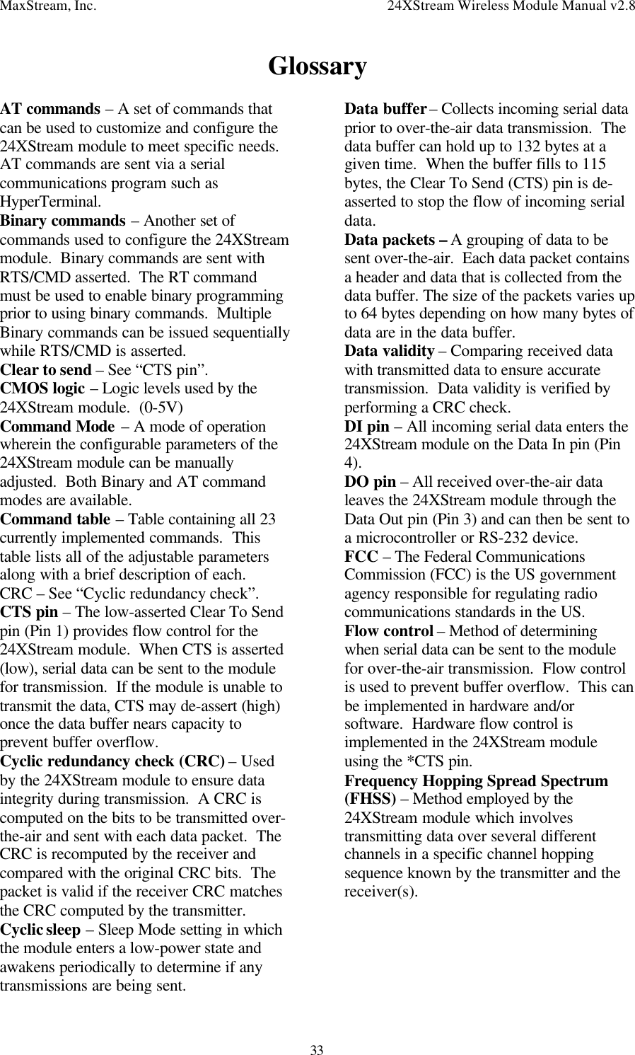 MaxStream, Inc. 24XStream Wireless Module Manual v2.833GlossaryAT commands – A set of commands thatcan be used to customize and configure the24XStream module to meet specific needs.AT commands are sent via a serialcommunications program such asHyperTerminal.Binary commands – Another set ofcommands used to configure the 24XStreammodule.  Binary commands are sent withRTS/CMD asserted.  The RT commandmust be used to enable binary programmingprior to using binary commands.  MultipleBinary commands can be issued sequentiallywhile RTS/CMD is asserted.Clear to send – See “CTS pin”.CMOS logic – Logic levels used by the24XStream module.  (0-5V)Command Mode – A mode of operationwherein the configurable parameters of the24XStream module can be manuallyadjusted.  Both Binary and AT commandmodes are available.Command table – Table containing all 23currently implemented commands.  Thistable lists all of the adjustable parametersalong with a brief description of each.CRC – See “Cyclic redundancy check”.CTS pin – The low-asserted Clear To Sendpin (Pin 1) provides flow control for the24XStream module.  When CTS is asserted(low), serial data can be sent to the modulefor transmission.  If the module is unable totransmit the data, CTS may de-assert (high)once the data buffer nears capacity toprevent buffer overflow.Cyclic redundancy check (CRC) – Usedby the 24XStream module to ensure dataintegrity during transmission.  A CRC iscomputed on the bits to be transmitted over-the-air and sent with each data packet.  TheCRC is recomputed by the receiver andcompared with the original CRC bits.  Thepacket is valid if the receiver CRC matchesthe CRC computed by the transmitter.Cyclic sleep – Sleep Mode setting in whichthe module enters a low-power state andawakens periodically to determine if anytransmissions are being sent.Data buffer – Collects incoming serial dataprior to over-the-air data transmission.  Thedata buffer can hold up to 132 bytes at agiven time.  When the buffer fills to 115bytes, the Clear To Send (CTS) pin is de-asserted to stop the flow of incoming serialdata.Data packets – A grouping of data to besent over-the-air.  Each data packet containsa header and data that is collected from thedata buffer. The size of the packets varies upto 64 bytes depending on how many bytes ofdata are in the data buffer.Data validity – Comparing received datawith transmitted data to ensure accuratetransmission.  Data validity is verified byperforming a CRC check.DI pin – All incoming serial data enters the24XStream module on the Data In pin (Pin4).DO pin – All received over-the-air dataleaves the 24XStream module through theData Out pin (Pin 3) and can then be sent toa microcontroller or RS-232 device.FCC – The Federal CommunicationsCommission (FCC) is the US governmentagency responsible for regulating radiocommunications standards in the US.Flow control – Method of determiningwhen serial data can be sent to the modulefor over-the-air transmission.  Flow controlis used to prevent buffer overflow.  This canbe implemented in hardware and/orsoftware.  Hardware flow control isimplemented in the 24XStream moduleusing the *CTS pin.Frequency Hopping Spread Spectrum(FHSS) – Method employed by the24XStream module which involvestransmitting data over several differentchannels in a specific channel hoppingsequence known by the transmitter and thereceiver(s).