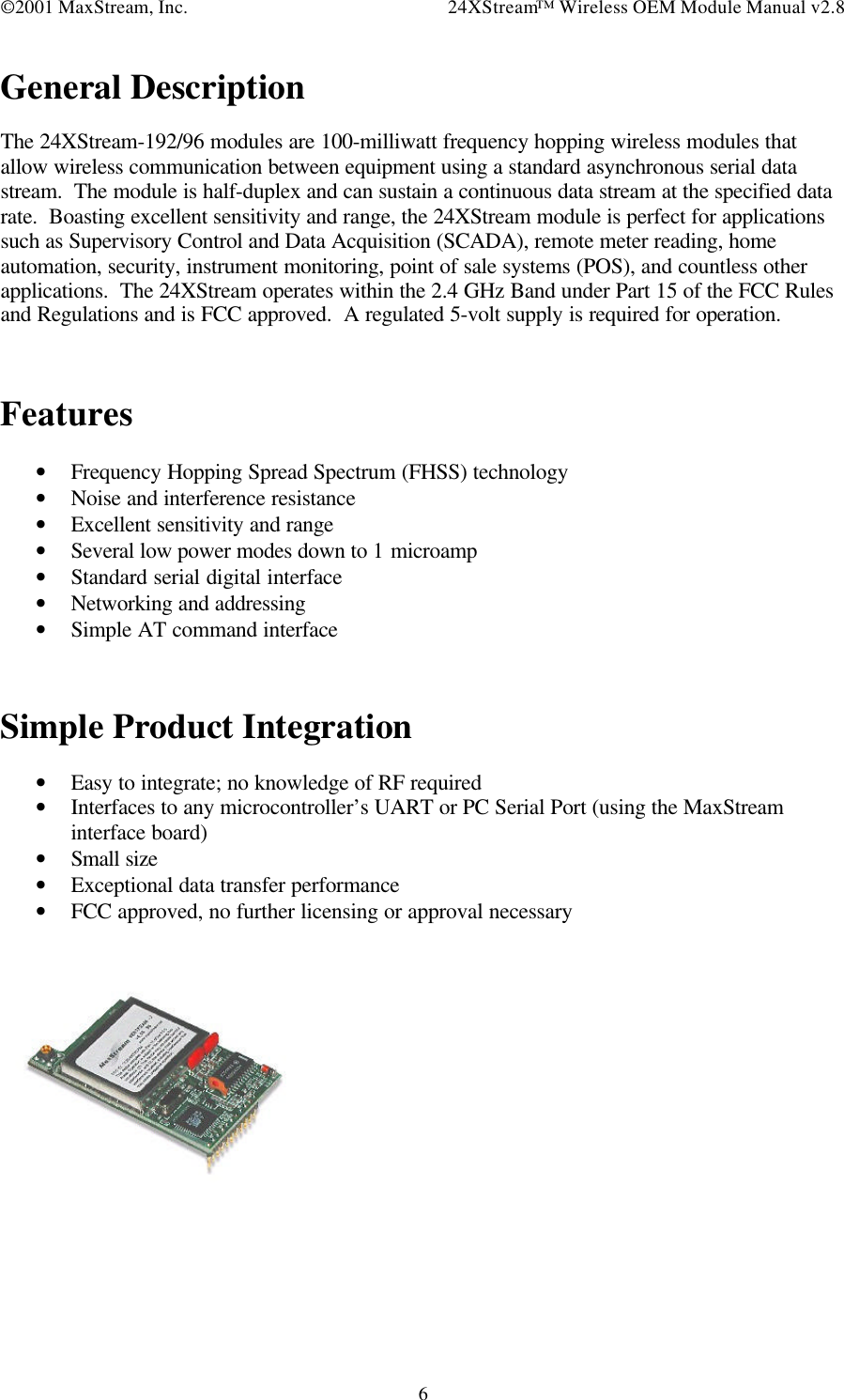 ©2001 MaxStream, Inc. 24XStream™ Wireless OEM Module Manual v2.86General DescriptionThe 24XStream-192/96 modules are 100-milliwatt frequency hopping wireless modules thatallow wireless communication between equipment using a standard asynchronous serial datastream.  The module is half-duplex and can sustain a continuous data stream at the specified datarate.  Boasting excellent sensitivity and range, the 24XStream module is perfect for applicationssuch as Supervisory Control and Data Acquisition (SCADA), remote meter reading, homeautomation, security, instrument monitoring, point of sale systems (POS), and countless otherapplications.  The 24XStream operates within the 2.4 GHz Band under Part 15 of the FCC Rulesand Regulations and is FCC approved.  A regulated 5-volt supply is required for operation.Features• Frequency Hopping Spread Spectrum (FHSS) technology• Noise and interference resistance• Excellent sensitivity and range• Several low power modes down to 1 microamp• Standard serial digital interface• Networking and addressing• Simple AT command interfaceSimple Product Integration• Easy to integrate; no knowledge of RF required• Interfaces to any microcontroller’s UART or PC Serial Port (using the MaxStreaminterface board)• Small size• Exceptional data transfer performance• FCC approved, no further licensing or approval necessary