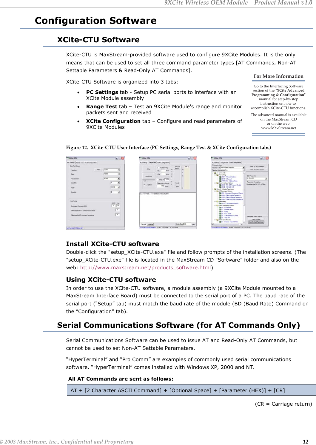 9XCite Wireless OEM Module – Product Manual v1.0 Configuration Software XCite-CTU Software XCite-CTU is MaxStream-provided software used to configure 9XCite Modules. It is the only means that can be used to set all three command parameter types [AT Commands, Non-AT Settable Parameters &amp; Read-Only AT Commands].  For More InformationGo to the Interfacing Softwaresection of the &quot;XCite Advanced Programming &amp; Configuration&quot; manual for step-by-stepinstruction on how to accomplish XCite-CTU functions.The advanced manual is available on the MaxStream CDor on the web: www.MaxStream.netXCite-CTU Software is organized into 3 tabs: • PC Settings tab - Setup PC serial ports to interface with an XCite Module assembly • Range Test tab – Test an 9XCite Module&apos;s range and monitor packets sent and received • XCite Configuration tab – Configure and read parameters of 9XCite Modules     Figure 12.  XCite-CTU User Interface (PC Settings, Range Test &amp; XCite Configuration tabs)         Install XCite-CTU software Double-click the &quot;setup_XCite-CTU.exe&quot; file and follow prompts of the installation screens. (The &quot;setup_XCite-CTU.exe&quot; file is located in the MaxStream CD “Software” folder and also on the web: http://www.maxstream.net/products_software.html) Using XCite-CTU software In order to use the XCite-CTU software, a module assembly (a 9XCite Module mounted to a MaxStream Interface Board) must be connected to the serial port of a PC. The baud rate of the serial port (“Setup” tab) must match the baud rate of the module (BD (Baud Rate) Command on the “Configuration” tab). Serial Communications Software (for AT Commands Only) Serial Communications Software can be used to issue AT and Read-Only AT Commands, but cannot be used to set Non-AT Settable Parameters. “HyperTerminal” and “Pro Comm” are examples of commonly used serial communications software. “HyperTerminal” comes installed with Windows XP, 2000 and NT.  All AT Commands are sent as follows: AT + [2 Character ASCII Command] + [Optional Space] + [Parameter (HEX)] + [CR] (CR = Carriage return) © 2003 MaxStream, Inc., Confidential and Proprietary                                                                                                                         12 