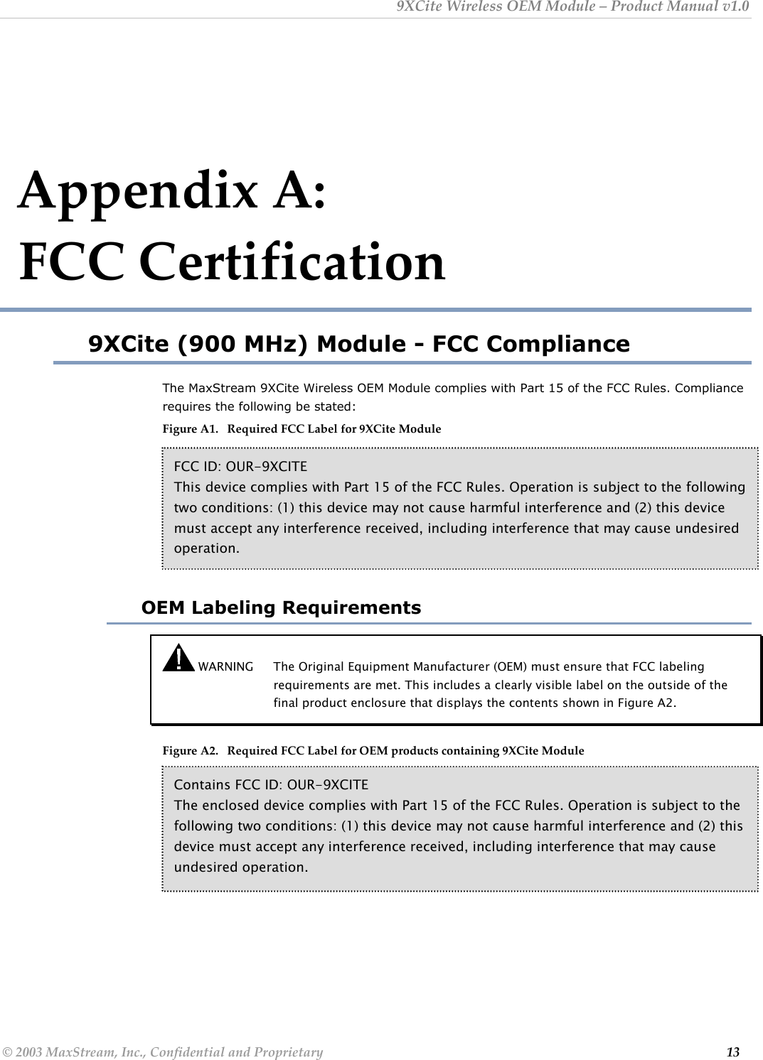 9XCite Wireless OEM Module – Product Manual v1.0  Appendix A:                        FCC Certification 9XCite (900 MHz) Module - FCC Compliance The MaxStream 9XCite Wireless OEM Module complies with Part 15 of the FCC Rules. Compliance requires the following be stated: Figure A1.   Required FCC Label for 9XCite Module      FCC ID: OUR-9XCITE This device complies with Part 15 of the FCC Rules. Operation is subject to the following two conditions: (1) this device may not cause harmful interference and (2) this device must accept any interference received, including interference that may cause undesired operation.  OEM Labeling Requirements  WARNING  The Original Equipment Manufacturer (OEM) must ensure that FCC labeling requirements are met. This includes a clearly visible label on the outside of the final product enclosure that displays the contents shown in Figure A2.   Figure A2.   Required FCC Label for OEM products containing 9XCite Module          Contains FCC ID: OUR-9XCITE The enclosed device complies with Part 15 of the FCC Rules. Operation is subject to the following two conditions: (1) this device may not cause harmful interference and (2) this device must accept any interference received, including interference that may cause undesired operation. © 2003 MaxStream, Inc., Confidential and Proprietary                                                                                                                         13 