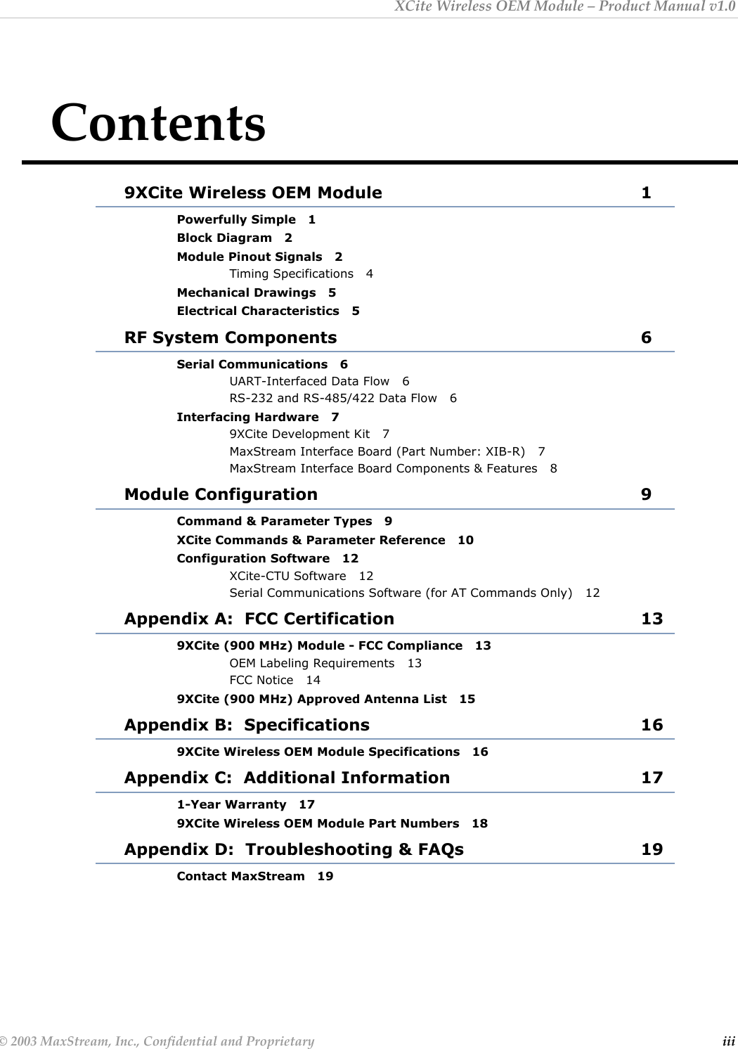 XCite Wireless OEM Module – Product Manual v1.0 Contents 9XCite Wireless OEM Module  1 Powerfully Simple   1 Block Diagram   2 Module Pinout Signals   2 Timing Specifications   4 Mechanical Drawings   5 Electrical Characteristics   5 RF System Components  6 Serial Communications   6 UART-Interfaced Data Flow   6 RS-232 and RS-485/422 Data Flow   6 Interfacing Hardware   7 9XCite Development Kit   7 MaxStream Interface Board (Part Number: XIB-R)   7 MaxStream Interface Board Components &amp; Features   8 Module Configuration  9 Command &amp; Parameter Types   9 XCite Commands &amp; Parameter Reference   10 Configuration Software   12 XCite-CTU Software   12 Serial Communications Software (for AT Commands Only)   12 Appendix A:  FCC Certification  13 9XCite (900 MHz) Module - FCC Compliance   13 OEM Labeling Requirements   13 FCC Notice   14 9XCite (900 MHz) Approved Antenna List   15 Appendix B:  Specifications  16 9XCite Wireless OEM Module Specifications   16 Appendix C:  Additional Information  17 1-Year Warranty   17 9XCite Wireless OEM Module Part Numbers   18 Appendix D:  Troubleshooting &amp; FAQs  19 Contact MaxStream   19  © 2003 MaxStream, Inc., Confidential and Proprietary  iii