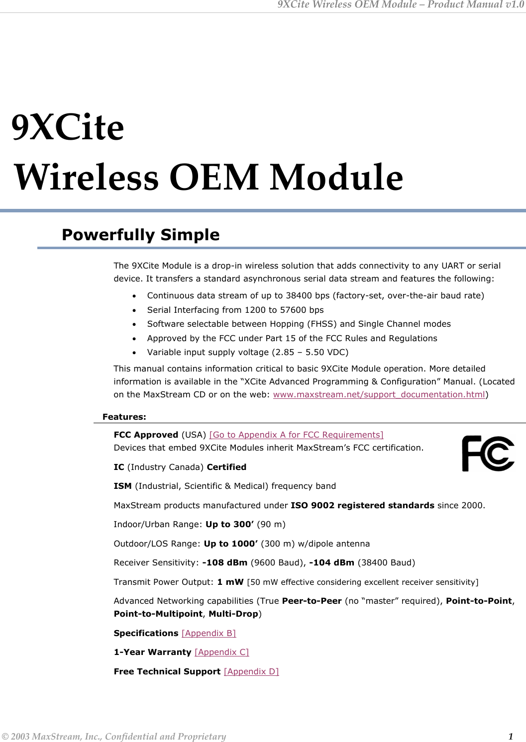9XCite Wireless OEM Module – Product Manual v1.0  9XCite                              Wireless OEM Module Powerfully Simple The 9XCite Module is a drop-in wireless solution that adds connectivity to any UART or serial device. It transfers a standard asynchronous serial data stream and features the following: • Continuous data stream of up to 38400 bps (factory-set, over-the-air baud rate) • Serial Interfacing from 1200 to 57600 bps • Software selectable between Hopping (FHSS) and Single Channel modes • Approved by the FCC under Part 15 of the FCC Rules and Regulations • Variable input supply voltage (2.85 – 5.50 VDC) This manual contains information critical to basic 9XCite Module operation. More detailed information is available in the “XCite Advanced Programming &amp; Configuration” Manual. (Located on the MaxStream CD or on the web: www.maxstream.net/support_documentation.html) Features: FCC Approved (USA) [Go to Appendix A for FCC Requirements]                    Devices that embed 9XCite Modules inherit MaxStream’s FCC certification. IC (Industry Canada) Certified ISM (Industrial, Scientific &amp; Medical) frequency band MaxStream products manufactured under ISO 9002 registered standards since 2000. Indoor/Urban Range: Up to 300’ (90 m) Outdoor/LOS Range: Up to 1000’ (300 m) w/dipole antenna Receiver Sensitivity: -108 dBm (9600 Baud), -104 dBm (38400 Baud) Transmit Power Output: 1 mW [50 mW effective considering excellent receiver sensitivity] Advanced Networking capabilities (True Peer-to-Peer (no “master” required), Point-to-Point, Point-to-Multipoint, Multi-Drop) Specifications [Appendix B] 1-Year Warranty [Appendix C] Free Technical Support [Appendix D] © 2003 MaxStream, Inc., Confidential and Proprietary                                                                                                                         1 