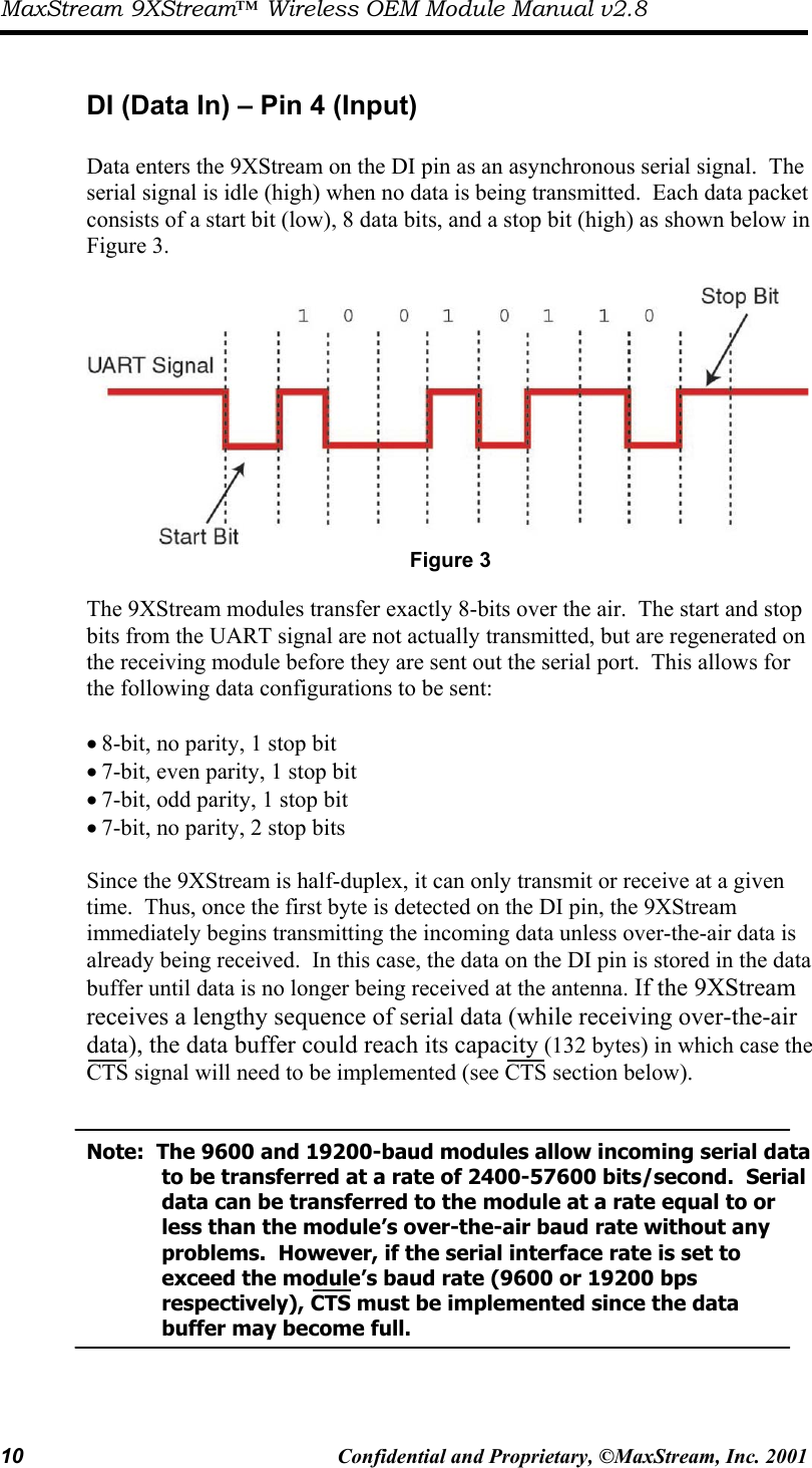 MaxStream 9XStream™ Wireless OEM Module Manual v2.8 10  Confidential and Proprietary, ©MaxStream, Inc. 2001   DI (Data In) – Pin 4 (Input)  Data enters the 9XStream on the DI pin as an asynchronous serial signal.  The serial signal is idle (high) when no data is being transmitted.  Each data packet consists of a start bit (low), 8 data bits, and a stop bit (high) as shown below in Figure 3.     Figure 3  The 9XStream modules transfer exactly 8-bits over the air.  The start and stop bits from the UART signal are not actually transmitted, but are regenerated on the receiving module before they are sent out the serial port.  This allows for the following data configurations to be sent:   • 8-bit, no parity, 1 stop bit • 7-bit, even parity, 1 stop bit • 7-bit, odd parity, 1 stop bit • 7-bit, no parity, 2 stop bits   Since the 9XStream is half-duplex, it can only transmit or receive at a given time.  Thus, once the first byte is detected on the DI pin, the 9XStream immediately begins transmitting the incoming data unless over-the-air data is already being received.  In this case, the data on the DI pin is stored in the data buffer until data is no longer being received at the antenna. If the 9XStream receives a lengthy sequence of serial data (while receiving over-the-air data), the data buffer could reach its capacity (132 bytes) in which case the CTS signal will need to be implemented (see CTS section below).     Note:  The 9600 and 19200-baud modules allow incoming serial data       to be transferred at a rate of 2400-57600 bits/second.  Serial       data can be transferred to the module at a rate equal to or        less than the module’s over-the-air baud rate without any        problems.  However, if the serial interface rate is set to          exceed the module’s baud rate (9600 or 19200 bps            respectively), CTS must be implemented since the data          buffer may become full.    