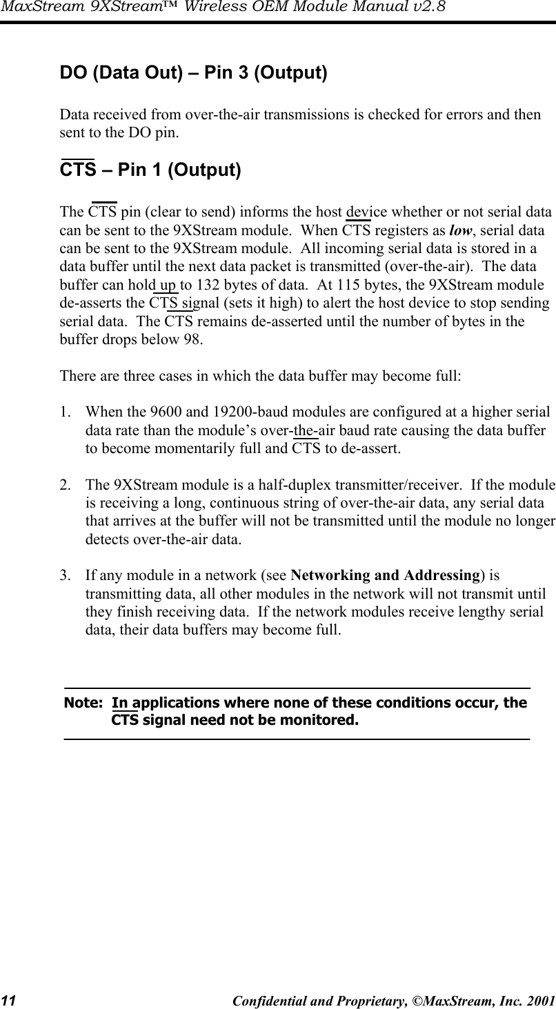 MaxStream 9XStream™ Wireless OEM Module Manual v2.8 11  Confidential and Proprietary, ©MaxStream, Inc. 2001   DO (Data Out) – Pin 3 (Output)  Data received from over-the-air transmissions is checked for errors and then sent to the DO pin. CTS – Pin 1 (Output)                      The CTS pin (clear to send) informs the host device whether or not serial data can be sent to the 9XStream module.  When CTS registers as low, serial data can be sent to the 9XStream module.  All incoming serial data is stored in a data buffer until the next data packet is transmitted (over-the-air).  The data buffer can hold up to 132 bytes of data.  At 115 bytes, the 9XStream module de-asserts the CTS signal (sets it high) to alert the host device to stop sending serial data.  The CTS remains de-asserted until the number of bytes in the buffer drops below 98.    There are three cases in which the data buffer may become full:    1.  When the 9600 and 19200-baud modules are configured at a higher serial data rate than the module’s over-the-air baud rate causing the data buffer to become momentarily full and CTS to de-assert.  2.  The 9XStream module is a half-duplex transmitter/receiver.  If the module is receiving a long, continuous string of over-the-air data, any serial data that arrives at the buffer will not be transmitted until the module no longer detects over-the-air data.  3.  If any module in a network (see Networking and Addressing) is transmitting data, all other modules in the network will not transmit until they finish receiving data.  If the network modules receive lengthy serial data, their data buffers may become full.     Note:  In applications where none of these conditions occur, the        CTS signal need not be monitored.  