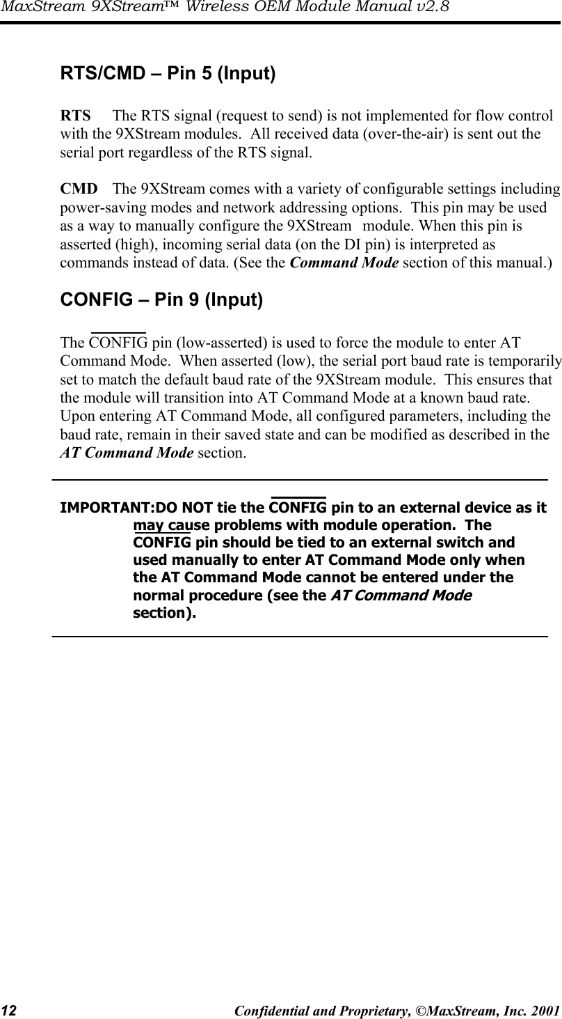 MaxStream 9XStream™ Wireless OEM Module Manual v2.8 12  Confidential and Proprietary, ©MaxStream, Inc. 2001   RTS/CMD – Pin 5 (Input)  RTS     The RTS signal (request to send) is not implemented for flow control with the 9XStream modules.  All received data (over-the-air) is sent out the serial port regardless of the RTS signal.    CMD   The 9XStream comes with a variety of configurable settings including power-saving modes and network addressing options.  This pin may be used as a way to manually configure the 9XStream   module. When this pin is asserted (high), incoming serial data (on the DI pin) is interpreted as commands instead of data. (See the Command Mode section of this manual.) CONFIG – Pin 9 (Input)  The CONFIG pin (low-asserted) is used to force the module to enter AT Command Mode.  When asserted (low), the serial port baud rate is temporarily set to match the default baud rate of the 9XStream module.  This ensures that the module will transition into AT Command Mode at a known baud rate.  Upon entering AT Command Mode, all configured parameters, including the baud rate, remain in their saved state and can be modified as described in the AT Command Mode section.     IMPORTANT:DO NOT tie the CONFIG pin to an external device as it         may cause problems with module operation.  The              CONFIG pin should be tied to an external switch and            used manually to enter AT Command Mode only when           the AT Command Mode cannot be entered under the        normal procedure (see the AT Command Mode         section).    