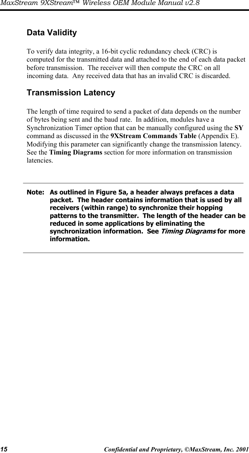 MaxStream 9XStream™ Wireless OEM Module Manual v2.8 15  Confidential and Proprietary, ©MaxStream, Inc. 2001   Data Validity  To verify data integrity, a 16-bit cyclic redundancy check (CRC) is computed for the transmitted data and attached to the end of each data packet before transmission.  The receiver will then compute the CRC on all incoming data.  Any received data that has an invalid CRC is discarded.   Transmission Latency  The length of time required to send a packet of data depends on the number of bytes being sent and the baud rate.  In addition, modules have a Synchronization Timer option that can be manually configured using the SY command as discussed in the 9XStream Commands Table (Appendix E).  Modifying this parameter can significantly change the transmission latency.  See the Timing Diagrams section for more information on transmission latencies.    Note:   As outlined in Figure 5a, a header always prefaces a data        packet.  The header contains information that is used by all        receivers (within range) to synchronize their hopping           patterns to the transmitter.  The length of the header can be       reduced in some applications by eliminating the               synchronization information.  See Timing Diagrams for more    information. 