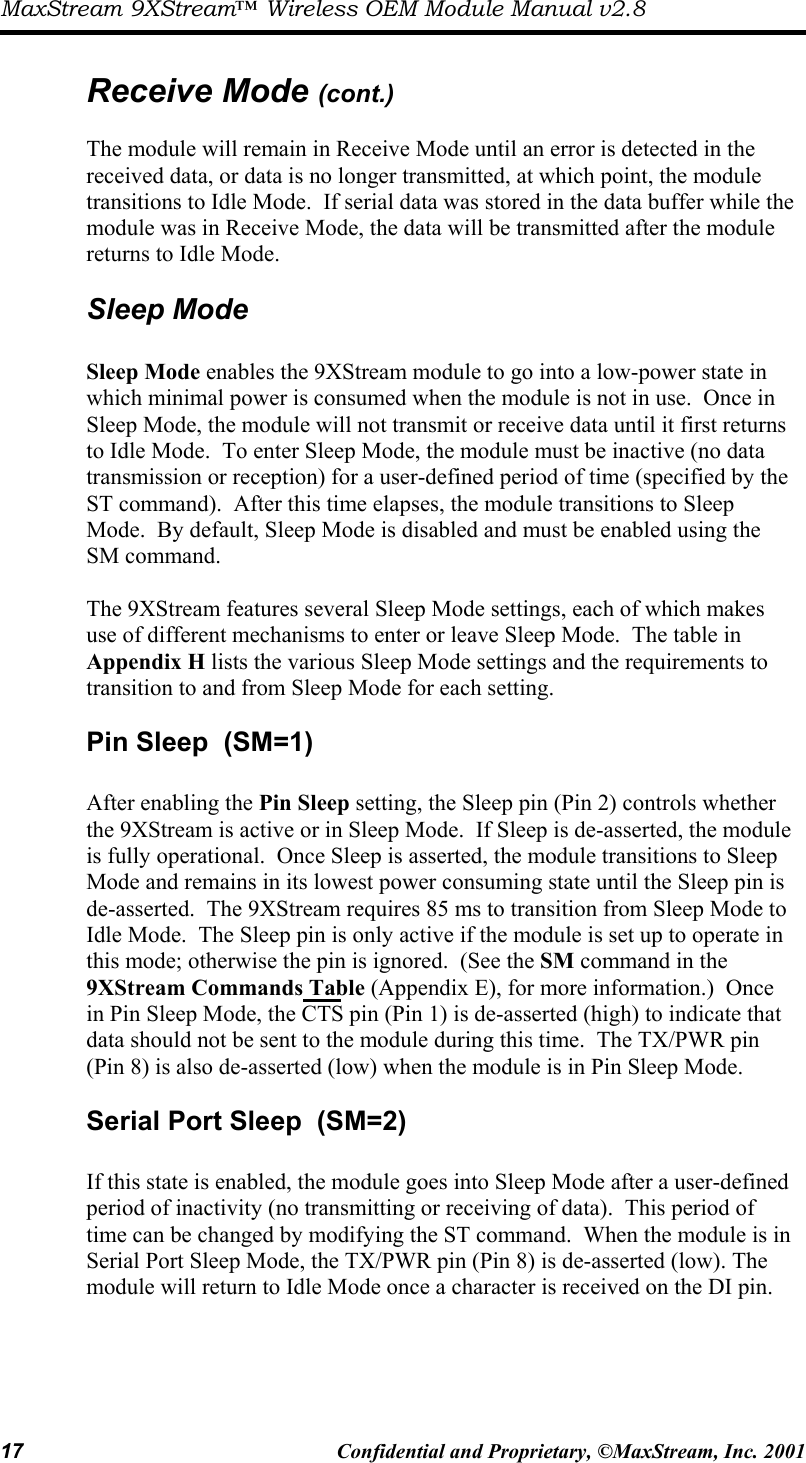 MaxStream 9XStream™ Wireless OEM Module Manual v2.8 17  Confidential and Proprietary, ©MaxStream, Inc. 2001   Receive Mode (cont.)  The module will remain in Receive Mode until an error is detected in the received data, or data is no longer transmitted, at which point, the module transitions to Idle Mode.  If serial data was stored in the data buffer while the module was in Receive Mode, the data will be transmitted after the module returns to Idle Mode. Sleep Mode  Sleep Mode enables the 9XStream module to go into a low-power state in which minimal power is consumed when the module is not in use.  Once in Sleep Mode, the module will not transmit or receive data until it first returns to Idle Mode.  To enter Sleep Mode, the module must be inactive (no data transmission or reception) for a user-defined period of time (specified by the ST command).  After this time elapses, the module transitions to Sleep Mode.  By default, Sleep Mode is disabled and must be enabled using the SM command.    The 9XStream features several Sleep Mode settings, each of which makes use of different mechanisms to enter or leave Sleep Mode.  The table in Appendix H lists the various Sleep Mode settings and the requirements to transition to and from Sleep Mode for each setting. Pin Sleep  (SM=1)  After enabling the Pin Sleep setting, the Sleep pin (Pin 2) controls whether the 9XStream is active or in Sleep Mode.  If Sleep is de-asserted, the module is fully operational.  Once Sleep is asserted, the module transitions to Sleep Mode and remains in its lowest power consuming state until the Sleep pin is de-asserted.  The 9XStream requires 85 ms to transition from Sleep Mode to Idle Mode.  The Sleep pin is only active if the module is set up to operate in this mode; otherwise the pin is ignored.  (See the SM command in the 9XStream Commands Table (Appendix E), for more information.)  Once in Pin Sleep Mode, the CTS pin (Pin 1) is de-asserted (high) to indicate that data should not be sent to the module during this time.  The TX/PWR pin (Pin 8) is also de-asserted (low) when the module is in Pin Sleep Mode. Serial Port Sleep  (SM=2)  If this state is enabled, the module goes into Sleep Mode after a user-defined period of inactivity (no transmitting or receiving of data).  This period of time can be changed by modifying the ST command.  When the module is in Serial Port Sleep Mode, the TX/PWR pin (Pin 8) is de-asserted (low). The module will return to Idle Mode once a character is received on the DI pin.  