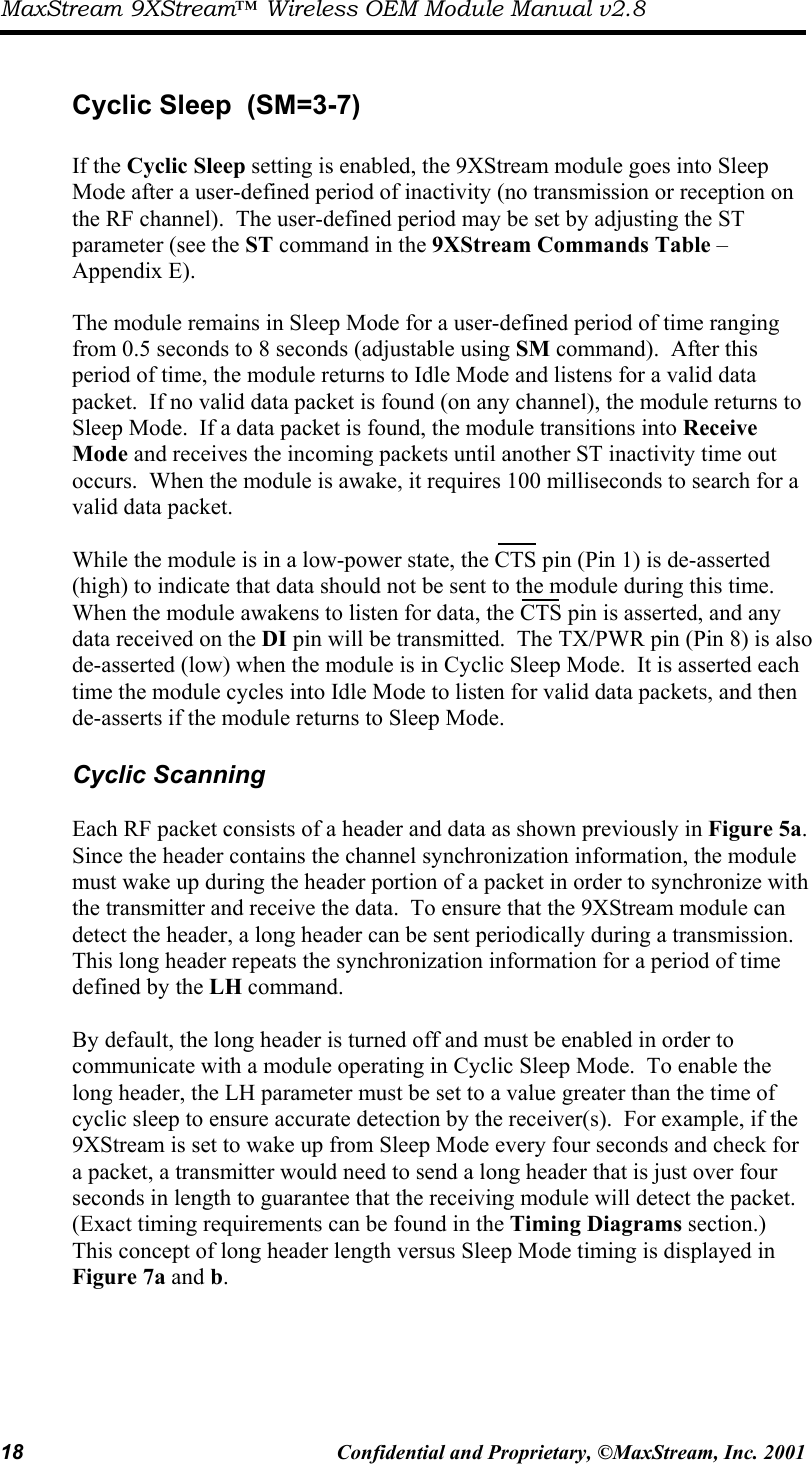 MaxStream 9XStream™ Wireless OEM Module Manual v2.8 18  Confidential and Proprietary, ©MaxStream, Inc. 2001   Cyclic Sleep  (SM=3-7)  If the Cyclic Sleep setting is enabled, the 9XStream module goes into Sleep Mode after a user-defined period of inactivity (no transmission or reception on the RF channel).  The user-defined period may be set by adjusting the ST parameter (see the ST command in the 9XStream Commands Table – Appendix E).   The module remains in Sleep Mode for a user-defined period of time ranging from 0.5 seconds to 8 seconds (adjustable using SM command).  After this period of time, the module returns to Idle Mode and listens for a valid data packet.  If no valid data packet is found (on any channel), the module returns to Sleep Mode.  If a data packet is found, the module transitions into Receive Mode and receives the incoming packets until another ST inactivity time out occurs.  When the module is awake, it requires 100 milliseconds to search for a valid data packet.  While the module is in a low-power state, the CTS pin (Pin 1) is de-asserted (high) to indicate that data should not be sent to the module during this time.  When the module awakens to listen for data, the CTS pin is asserted, and any data received on the DI pin will be transmitted.  The TX/PWR pin (Pin 8) is also de-asserted (low) when the module is in Cyclic Sleep Mode.  It is asserted each time the module cycles into Idle Mode to listen for valid data packets, and then de-asserts if the module returns to Sleep Mode.    Cyclic Scanning  Each RF packet consists of a header and data as shown previously in Figure 5a.  Since the header contains the channel synchronization information, the module must wake up during the header portion of a packet in order to synchronize with the transmitter and receive the data.  To ensure that the 9XStream module can detect the header, a long header can be sent periodically during a transmission.  This long header repeats the synchronization information for a period of time defined by the LH command.    By default, the long header is turned off and must be enabled in order to communicate with a module operating in Cyclic Sleep Mode.  To enable the long header, the LH parameter must be set to a value greater than the time of cyclic sleep to ensure accurate detection by the receiver(s).  For example, if the 9XStream is set to wake up from Sleep Mode every four seconds and check for a packet, a transmitter would need to send a long header that is just over four seconds in length to guarantee that the receiving module will detect the packet.  (Exact timing requirements can be found in the Timing Diagrams section.)  This concept of long header length versus Sleep Mode timing is displayed in Figure 7a and b.   