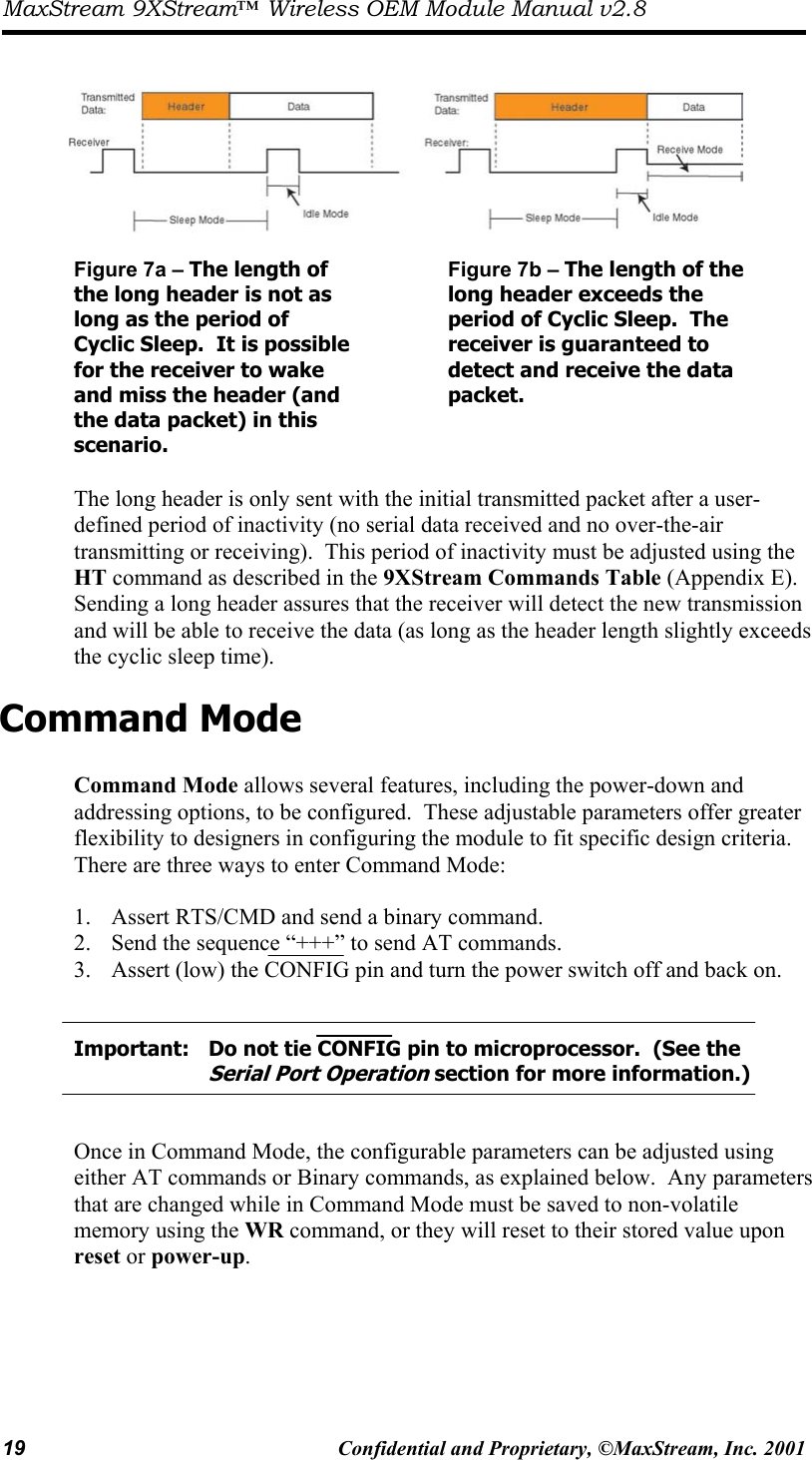 MaxStream 9XStream™ Wireless OEM Module Manual v2.8 19  Confidential and Proprietary, ©MaxStream, Inc. 2001      Figure 7a – The length of the long header is not as long as the period of Cyclic Sleep.  It is possible for the receiver to wake and miss the header (and the data packet) in this scenario.  Figure 7b – The length of the long header exceeds the period of Cyclic Sleep.  The receiver is guaranteed to detect and receive the data packet.  The long header is only sent with the initial transmitted packet after a user-defined period of inactivity (no serial data received and no over-the-air transmitting or receiving).  This period of inactivity must be adjusted using the HT command as described in the 9XStream Commands Table (Appendix E).  Sending a long header assures that the receiver will detect the new transmission and will be able to receive the data (as long as the header length slightly exceeds the cyclic sleep time).   Command Mode  Command Mode allows several features, including the power-down and addressing options, to be configured.  These adjustable parameters offer greater flexibility to designers in configuring the module to fit specific design criteria.  There are three ways to enter Command Mode:  1.  Assert RTS/CMD and send a binary command. 2.  Send the sequence “+++” to send AT commands. 3.  Assert (low) the CONFIG pin and turn the power switch off and back on.     Important:   Do not tie CONFIG pin to microprocessor.  (See the         Serial Port Operation section for more information.)   Once in Command Mode, the configurable parameters can be adjusted using either AT commands or Binary commands, as explained below.  Any parameters that are changed while in Command Mode must be saved to non-volatile memory using the WR command, or they will reset to their stored value upon reset or power-up.   