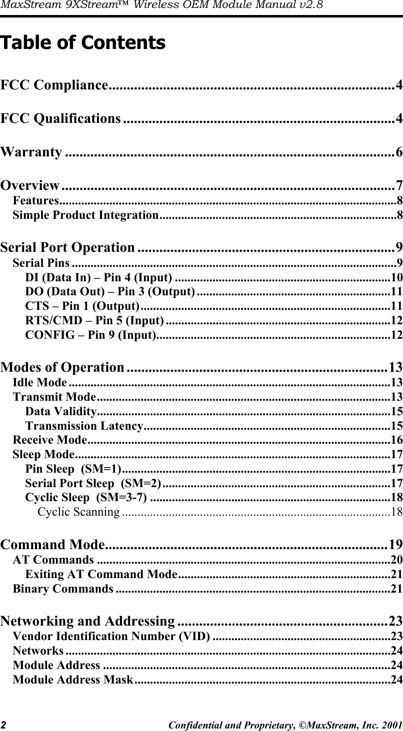 MaxStream 9XStream™ Wireless OEM Module Manual v2.8 2  Confidential and Proprietary, ©MaxStream, Inc. 2001   Table of Contents  FCC Compliance...............................................................................4  FCC Qualifications ...........................................................................4  Warranty ...........................................................................................6  Overview ............................................................................................7 Features............................................................................................................8 Simple Product Integration............................................................................8  Serial Port Operation .......................................................................9 Serial Pins ........................................................................................................9 DI (Data In) – Pin 4 (Input) .....................................................................10 DO (Data Out) – Pin 3 (Output) ..............................................................11 CTS – Pin 1 (Output)................................................................................11 RTS/CMD – Pin 5 (Input) ........................................................................12 CONFIG – Pin 9 (Input)...........................................................................12  Modes of Operation ........................................................................13 Idle Mode .......................................................................................................13 Transmit Mode..............................................................................................13 Data Validity..............................................................................................15 Transmission Latency...............................................................................15 Receive Mode.................................................................................................16 Sleep Mode.....................................................................................................17 Pin Sleep  (SM=1)......................................................................................17 Serial Port Sleep  (SM=2).........................................................................17 Cyclic Sleep  (SM=3-7) .............................................................................18 Cyclic Scanning ......................................................................................18  Command Mode..............................................................................19 AT Commands ..............................................................................................20 Exiting AT Command Mode....................................................................21 Binary Commands ........................................................................................21  Networking and Addressing ..........................................................23 Vendor Identification Number (VID) .........................................................23 Networks ........................................................................................................24 Module Address ............................................................................................24 Module Address Mask..................................................................................24 