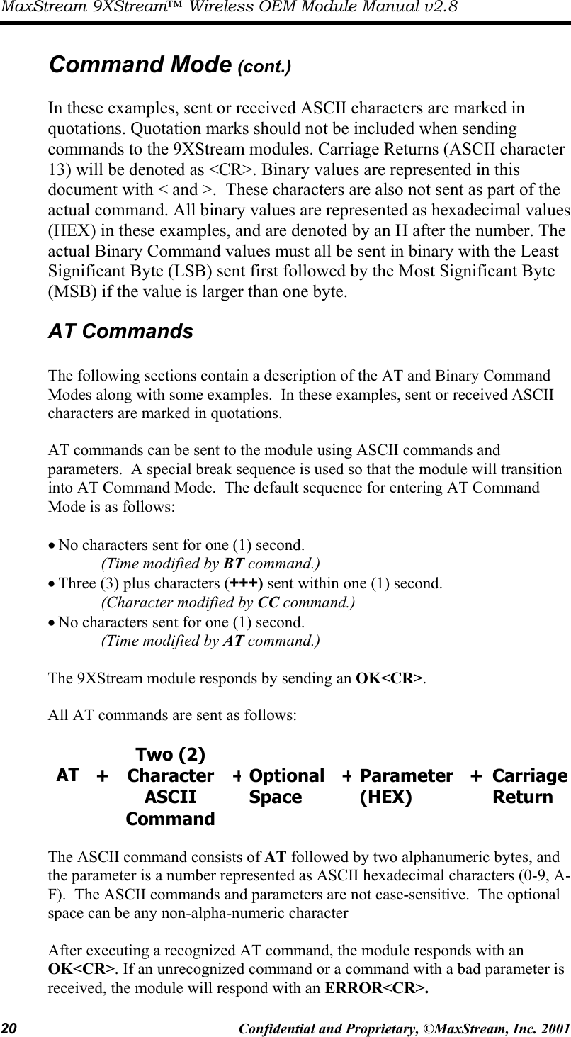 MaxStream 9XStream™ Wireless OEM Module Manual v2.8 20  Confidential and Proprietary, ©MaxStream, Inc. 2001   Command Mode (cont.)  In these examples, sent or received ASCII characters are marked in quotations. Quotation marks should not be included when sending commands to the 9XStream modules. Carriage Returns (ASCII character 13) will be denoted as &lt;CR&gt;. Binary values are represented in this document with &lt; and &gt;.  These characters are also not sent as part of the actual command. All binary values are represented as hexadecimal values (HEX) in these examples, and are denoted by an H after the number. The actual Binary Command values must all be sent in binary with the Least Significant Byte (LSB) sent first followed by the Most Significant Byte (MSB) if the value is larger than one byte. AT Commands  The following sections contain a description of the AT and Binary Command Modes along with some examples.  In these examples, sent or received ASCII characters are marked in quotations.  AT commands can be sent to the module using ASCII commands and parameters.  A special break sequence is used so that the module will transition into AT Command Mode.  The default sequence for entering AT Command Mode is as follows:  • No characters sent for one (1) second.    (Time modified by BT command.) • Three (3) plus characters (+++) sent within one (1) second.      (Character modified by CC command.) • No characters sent for one (1) second.      (Time modified by AT command.)  The 9XStream module responds by sending an OK&lt;CR&gt;.  All AT commands are sent as follows:   AT  + Two (2) Character ASCII Command  + Optional Space  + Parameter (HEX)  +  Carriage Return  The ASCII command consists of AT followed by two alphanumeric bytes, and the parameter is a number represented as ASCII hexadecimal characters (0-9, A-F).  The ASCII commands and parameters are not case-sensitive.  The optional space can be any non-alpha-numeric character  After executing a recognized AT command, the module responds with an OK&lt;CR&gt;. If an unrecognized command or a command with a bad parameter is received, the module will respond with an ERROR&lt;CR&gt;.    