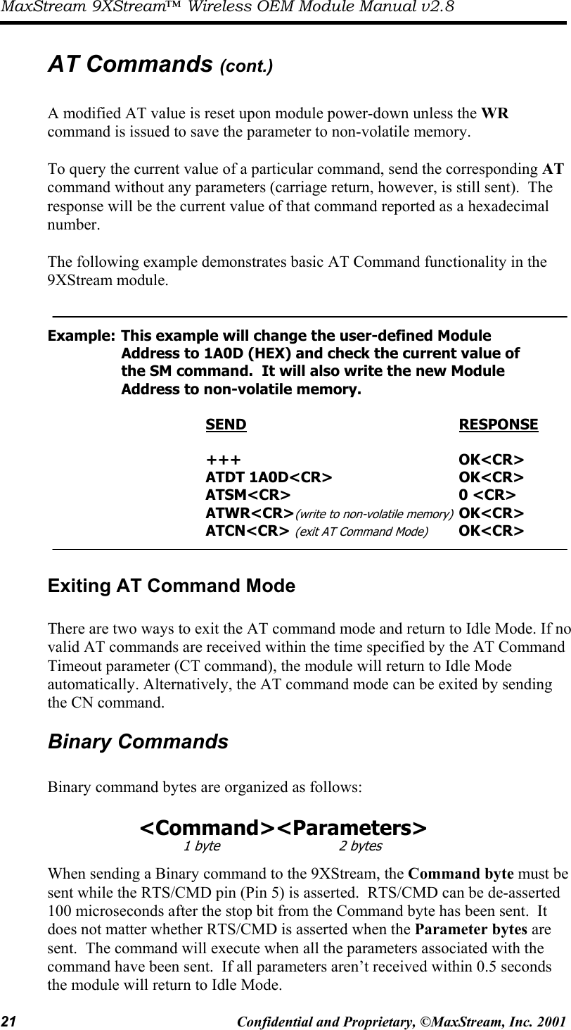 MaxStream 9XStream™ Wireless OEM Module Manual v2.8 21  Confidential and Proprietary, ©MaxStream, Inc. 2001   AT Commands (cont.)  A modified AT value is reset upon module power-down unless the WR command is issued to save the parameter to non-volatile memory.  To query the current value of a particular command, send the corresponding AT command without any parameters (carriage return, however, is still sent).  The response will be the current value of that command reported as a hexadecimal number.    The following example demonstrates basic AT Command functionality in the 9XStream module.   Example: This example will change the user-defined Module               Address to 1A0D (HEX) and check the current value of            the SM command.  It will also write the new Module          Address to non-volatile memory.          SEND           RESPONSE          +++           OK&lt;CR&gt;         ATDT 1A0D&lt;CR&gt;      OK&lt;CR&gt;    ATSM&lt;CR&gt;       0 &lt;CR&gt;         ATWR&lt;CR&gt;(write to non-volatile memory) OK&lt;CR&gt;         ATCN&lt;CR&gt; (exit AT Command Mode)   OK&lt;CR&gt;  Exiting AT Command Mode  There are two ways to exit the AT command mode and return to Idle Mode. If no valid AT commands are received within the time specified by the AT Command Timeout parameter (CT command), the module will return to Idle Mode automatically. Alternatively, the AT command mode can be exited by sending the CN command. Binary Commands  Binary command bytes are organized as follows:  &lt;Command&gt;&lt;Parameters&gt;                                    1 byte                           2 bytes When sending a Binary command to the 9XStream, the Command byte must be sent while the RTS/CMD pin (Pin 5) is asserted.  RTS/CMD can be de-asserted 100 microseconds after the stop bit from the Command byte has been sent.  It does not matter whether RTS/CMD is asserted when the Parameter bytes are sent.  The command will execute when all the parameters associated with the command have been sent.  If all parameters aren’t received within 0.5 seconds the module will return to Idle Mode.   