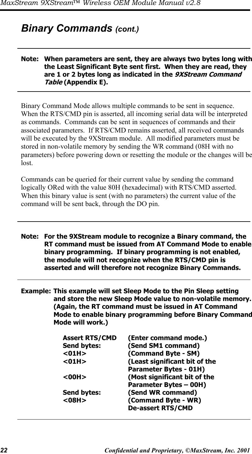 MaxStream 9XStream™ Wireless OEM Module Manual v2.8 22  Confidential and Proprietary, ©MaxStream, Inc. 2001   Binary Commands (cont.)   Note:  When parameters are sent, they are always two bytes long with       the Least Significant Byte sent first.  When they are read, they        are 1 or 2 bytes long as indicated in the 9XStream Command     Table (Appendix E).   Binary Command Mode allows multiple commands to be sent in sequence.  When the RTS/CMD pin is asserted, all incoming serial data will be interpreted as commands.  Commands can be sent in sequences of commands and their associated parameters.  If RTS/CMD remains asserted, all received commands will be executed by the 9XStream module.  All modified parameters must be stored in non-volatile memory by sending the WR command (08H with no parameters) before powering down or resetting the module or the changes will be lost.  Commands can be queried for their current value by sending the command logically ORed with the value 80H (hexadecimal) with RTS/CMD asserted.  When this binary value is sent (with no parameters) the current value of the command will be sent back, through the DO pin.      Note:  For the 9XStream module to recognize a Binary command, the        RT command must be issued from AT Command Mode to enable       binary programming.  If binary programming is not enabled,        the module will not recognize when the RTS/CMD pin is            asserted and will therefore not recognize Binary Commands.   Example: This example will set Sleep Mode to the Pin Sleep setting          and store the new Sleep Mode value to non-volatile memory.          (Again, the RT command must be issued in AT Command           Mode to enable binary  programming before Binary Command     Mode will work.)       Assert RTS/CMD  (Enter command mode.)              Send bytes:      (Send SM1 command)      &lt;01H&gt;     (Command Byte - SM)      &lt;01H&gt;     (Least significant bit of the                 Parameter Bytes - 01H)      &lt;00H&gt;     (Most significant bit of the                 Parameter Bytes – 00H)      Send bytes:    (Send WR command)      &lt;08H&gt;     (Command Byte - WR)             De-assert RTS/CMD  