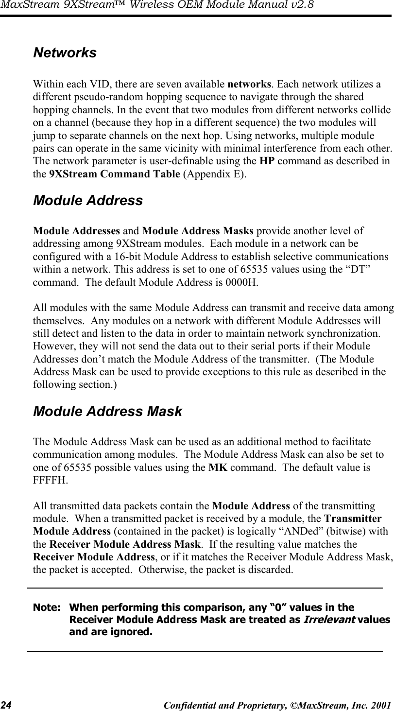 MaxStream 9XStream™ Wireless OEM Module Manual v2.8 24  Confidential and Proprietary, ©MaxStream, Inc. 2001   Networks  Within each VID, there are seven available networks. Each network utilizes a different pseudo-random hopping sequence to navigate through the shared hopping channels. In the event that two modules from different networks collide on a channel (because they hop in a different sequence) the two modules will jump to separate channels on the next hop. Using networks, multiple module pairs can operate in the same vicinity with minimal interference from each other. The network parameter is user-definable using the HP command as described in the 9XStream Command Table (Appendix E). Module Address  Module Addresses and Module Address Masks provide another level of addressing among 9XStream modules.  Each module in a network can be configured with a 16-bit Module Address to establish selective communications within a network. This address is set to one of 65535 values using the “DT” command.  The default Module Address is 0000H.  All modules with the same Module Address can transmit and receive data among themselves.  Any modules on a network with different Module Addresses will still detect and listen to the data in order to maintain network synchronization.  However, they will not send the data out to their serial ports if their Module Addresses don’t match the Module Address of the transmitter.  (The Module Address Mask can be used to provide exceptions to this rule as described in the following section.) Module Address Mask  The Module Address Mask can be used as an additional method to facilitate communication among modules.  The Module Address Mask can also be set to one of 65535 possible values using the MK command.  The default value is FFFFH.    All transmitted data packets contain the Module Address of the transmitting module.  When a transmitted packet is received by a module, the Transmitter Module Address (contained in the packet) is logically “ANDed” (bitwise) with the Receiver Module Address Mask.  If the resulting value matches the Receiver Module Address, or if it matches the Receiver Module Address Mask, the packet is accepted.  Otherwise, the packet is discarded.     Note:  When performing this comparison, any “0” values in the           Receiver Module Address Mask are treated as Irrelevant values    and are ignored.    