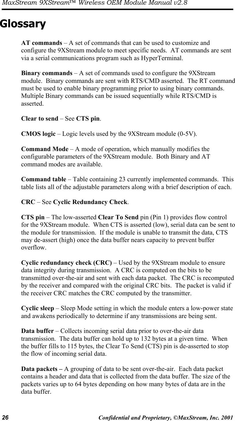 MaxStream 9XStream™ Wireless OEM Module Manual v2.8 26  Confidential and Proprietary, ©MaxStream, Inc. 2001  Glossary  AT commands – A set of commands that can be used to customize and configure the 9XStream module to meet specific needs.  AT commands are sent via a serial communications program such as HyperTerminal.  Binary commands – A set of commands used to configure the 9XStream module.  Binary commands are sent with RTS/CMD asserted.  The RT command must be used to enable binary programming prior to using binary commands.  Multiple Binary commands can be issued sequentially while RTS/CMD is asserted.  Clear to send – See CTS pin.  CMOS logic – Logic levels used by the 9XStream module (0-5V).   Command Mode – A mode of operation, which manually modifies the configurable parameters of the 9XStream module.  Both Binary and AT command modes are available.  Command table – Table containing 23 currently implemented commands.  This table lists all of the adjustable parameters along with a brief description of each.  CRC – See Cyclic Redundancy Check.  CTS pin – The low-asserted Clear To Send pin (Pin 1) provides flow control for the 9XStream module.  When CTS is asserted (low), serial data can be sent to the module for transmission.  If the module is unable to transmit the data, CTS may de-assert (high) once the data buffer nears capacity to prevent buffer overflow.    Cyclic redundancy check (CRC) – Used by the 9XStream module to ensure data integrity during transmission.  A CRC is computed on the bits to be transmitted over-the-air and sent with each data packet.  The CRC is recomputed by the receiver and compared with the original CRC bits.  The packet is valid if the receiver CRC matches the CRC computed by the transmitter.  Cyclic sleep – Sleep Mode setting in which the module enters a low-power state and awakens periodically to determine if any transmissions are being sent.  Data buffer – Collects incoming serial data prior to over-the-air data transmission.  The data buffer can hold up to 132 bytes at a given time.  When the buffer fills to 115 bytes, the Clear To Send (CTS) pin is de-asserted to stop the flow of incoming serial data.  Data packets – A grouping of data to be sent over-the-air.  Each data packet contains a header and data that is collected from the data buffer. The size of the packets varies up to 64 bytes depending on how many bytes of data are in the data buffer.  