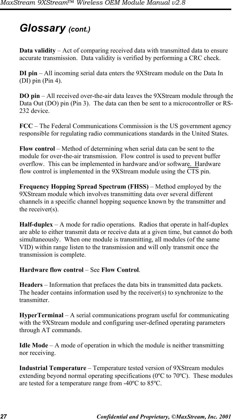 MaxStream 9XStream™ Wireless OEM Module Manual v2.8 27  Confidential and Proprietary, ©MaxStream, Inc. 2001   Glossary (cont.)  Data validity – Act of comparing received data with transmitted data to ensure accurate transmission.  Data validity is verified by performing a CRC check.  DI pin – All incoming serial data enters the 9XStream module on the Data In (DI) pin (Pin 4).  DO pin – All received over-the-air data leaves the 9XStream module through the Data Out (DO) pin (Pin 3).  The data can then be sent to a microcontroller or RS-232 device.  FCC – The Federal Communications Commission is the US government agency responsible for regulating radio communications standards in the United States.    Flow control – Method of determining when serial data can be sent to the module for over-the-air transmission.  Flow control is used to prevent buffer overflow.  This can be implemented in hardware and/or software.  Hardware flow control is implemented in the 9XStream module using the CTS pin.  Frequency Hopping Spread Spectrum (FHSS) – Method employed by the 9XStream module which involves transmitting data over several different channels in a specific channel hopping sequence known by the transmitter and the receiver(s).   Half-duplex – A mode for radio operations.  Radios that operate in half-duplex are able to either transmit data or receive data at a given time, but cannot do both simultaneously.  When one module is transmitting, all modules (of the same VID) within range listen to the transmission and will only transmit once the transmission is complete.  Hardware flow control – See Flow Control.  Headers – Information that prefaces the data bits in transmitted data packets.  The header contains information used by the receiver(s) to synchronize to the transmitter.    HyperTerminal – A serial communications program useful for communicating with the 9XStream module and configuring user-defined operating parameters through AT commands.  Idle Mode – A mode of operation in which the module is neither transmitting nor receiving.    Industrial Temperature – Temperature tested version of 9XStream modules extending beyond normal operating specifications (0ºC to 70ºC).  These modules are tested for a temperature range from -40ºC to 85ºC.  