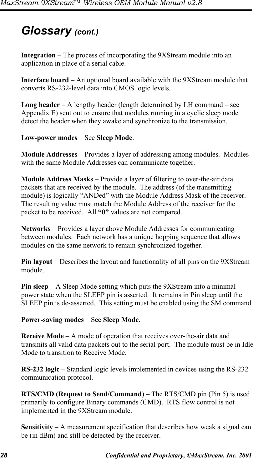 MaxStream 9XStream™ Wireless OEM Module Manual v2.8 28  Confidential and Proprietary, ©MaxStream, Inc. 2001   Glossary (cont.)  Integration – The process of incorporating the 9XStream module into an application in place of a serial cable.    Interface board – An optional board available with the 9XStream module that converts RS-232-level data into CMOS logic levels.    Long header – A lengthy header (length determined by LH command – see Appendix E) sent out to ensure that modules running in a cyclic sleep mode detect the header when they awake and synchronize to the transmission.  Low-power modes – See Sleep Mode.  Module Addresses – Provides a layer of addressing among modules.  Modules with the same Module Addresses can communicate together.  Module Address Masks – Provide a layer of filtering to over-the-air data packets that are received by the module.  The address (of the transmitting module) is logically “ANDed” with the Module Address Mask of the receiver.  The resulting value must match the Module Address of the receiver for the packet to be received.  All “0” values are not compared.  Networks – Provides a layer above Module Addresses for communicating between modules.  Each network has a unique hopping sequence that allows modules on the same network to remain synchronized together.  Pin layout – Describes the layout and functionality of all pins on the 9XStream module.  Pin sleep – A Sleep Mode setting which puts the 9XStream into a minimal power state when the SLEEP pin is asserted.  It remains in Pin sleep until the SLEEP pin is de-asserted.  This setting must be enabled using the SM command.  Power-saving modes – See Sleep Mode.  Receive Mode – A mode of operation that receives over-the-air data and transmits all valid data packets out to the serial port.  The module must be in Idle Mode to transition to Receive Mode.  RS-232 logic – Standard logic levels implemented in devices using the RS-232 communication protocol.  RTS/CMD (Request to Send/Command) – The RTS/CMD pin (Pin 5) is used primarily to configure Binary commands (CMD).  RTS flow control is not implemented in the 9XStream module.  Sensitivity – A measurement specification that describes how weak a signal can be (in dBm) and still be detected by the receiver.  