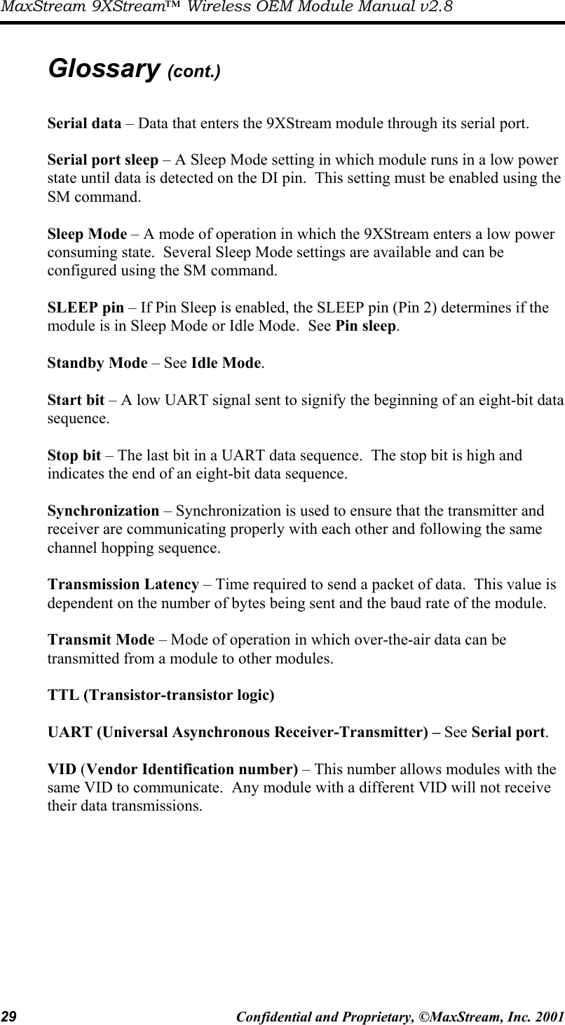 MaxStream 9XStream™ Wireless OEM Module Manual v2.8 29  Confidential and Proprietary, ©MaxStream, Inc. 2001   Glossary (cont.)  Serial data – Data that enters the 9XStream module through its serial port.  Serial port sleep – A Sleep Mode setting in which module runs in a low power state until data is detected on the DI pin.  This setting must be enabled using the SM command.  Sleep Mode – A mode of operation in which the 9XStream enters a low power consuming state.  Several Sleep Mode settings are available and can be configured using the SM command.  SLEEP pin – If Pin Sleep is enabled, the SLEEP pin (Pin 2) determines if the module is in Sleep Mode or Idle Mode.  See Pin sleep.  Standby Mode – See Idle Mode.  Start bit – A low UART signal sent to signify the beginning of an eight-bit data sequence.  Stop bit – The last bit in a UART data sequence.  The stop bit is high and indicates the end of an eight-bit data sequence.  Synchronization – Synchronization is used to ensure that the transmitter and receiver are communicating properly with each other and following the same channel hopping sequence.  Transmission Latency – Time required to send a packet of data.  This value is dependent on the number of bytes being sent and the baud rate of the module.  Transmit Mode – Mode of operation in which over-the-air data can be transmitted from a module to other modules.  TTL (Transistor-transistor logic)  UART (Universal Asynchronous Receiver-Transmitter) – See Serial port.  VID (Vendor Identification number) – This number allows modules with the same VID to communicate.  Any module with a different VID will not receive their data transmissions.  