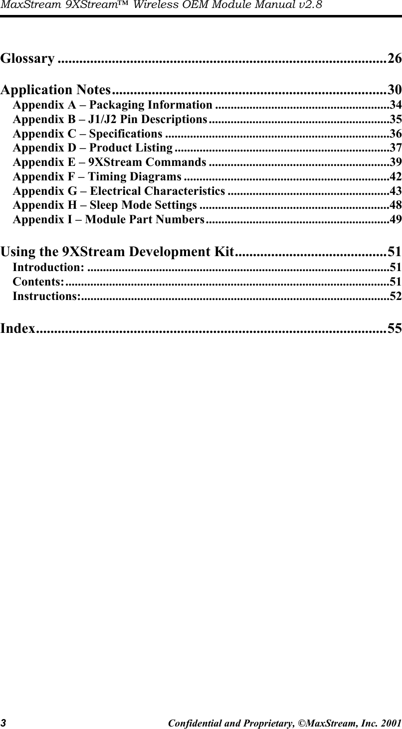 MaxStream 9XStream™ Wireless OEM Module Manual v2.8 3  Confidential and Proprietary, ©MaxStream, Inc. 2001    Glossary ...........................................................................................26  Application Notes............................................................................30 Appendix A – Packaging Information ........................................................34 Appendix B – J1/J2 Pin Descriptions..........................................................35 Appendix C – Specifications ........................................................................36 Appendix D – Product Listing .....................................................................37 Appendix E – 9XStream Commands ..........................................................39 Appendix F – Timing Diagrams ..................................................................42 Appendix G – Electrical Characteristics ....................................................43 Appendix H – Sleep Mode Settings .............................................................48 Appendix I – Module Part Numbers...........................................................49  Using the 9XStream Development Kit..........................................51 Introduction: .................................................................................................51 Contents:........................................................................................................51 Instructions:...................................................................................................52  Index.................................................................................................55  