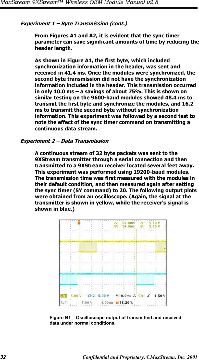 MaxStream 9XStream™ Wireless OEM Module Manual v2.8 32  Confidential and Proprietary, ©MaxStream, Inc. 2001    Experiment 1 – Byte Transmission (cont.)  From Figures A1 and A2, it is evident that the sync timer parameter can save significant amounts of time by reducing the header length.   As shown in Figure A1, the first byte, which included synchronization information in the header, was sent and  received in 41.4 ms. Once the modules were synchronized, the second byte transmission did not have the synchronization  information included in the header. This transmission occurred in only 10.0 ms – a savings of about 75%. This is shown on similar testing on the 9600-baud modules showed 48.4 ms to transmit the first byte and synchronize the modules, and 16.2 ms to transmit the second byte without synchronization information. This experiment was followed by a second test to note the effect of the sync timer command on transmitting a continuous data stream.   Experiment 2 – Data Transmission  A continuous stream of 32 byte packets was sent to the 9XStream transmitter through a serial connection and then  transmitted to a 9XStream receiver located several feet away. This experiment was performed using 19200-baud modules.  The transmission time was first measured with the modules in their default condition, and then measured again after setting  the sync timer (SY command) to 20. The following output plots were obtained from an oscilloscope. (Again, the signal at the transmitter is shown in yellow, while the receiver&apos;s signal is shown in blue.)    Figure B1 – Oscilloscope output of transmitted and received data under normal conditions.    