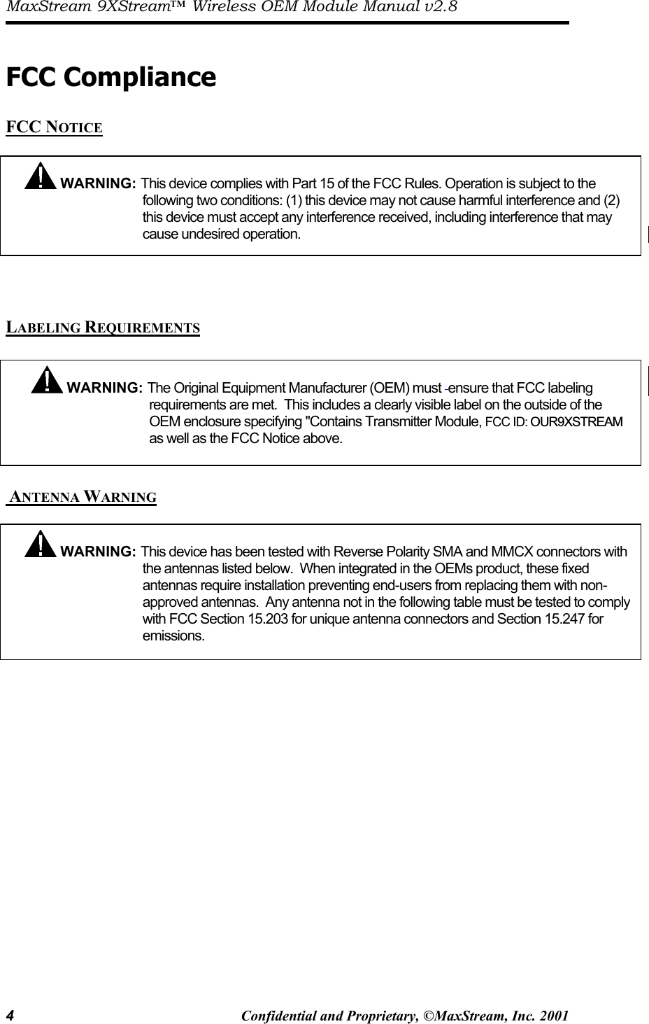 MaxStream 9XStream™ Wireless OEM Module Manual v2.8 4  Confidential and Proprietary, ©MaxStream, Inc. 2001   FCC Compliance  FCC NOTICE     LABELING REQUIREMENTS    ANTENNA WARNING    WARNING: This device complies with Part 15 of the FCC Rules. Operation is subject to the following two conditions: (1) this device may not cause harmful interference and (2) this device must accept any interference received, including interference that may cause undesired operation.   WARNING: This device has been tested with Reverse Polarity SMA and MMCX connectors with the antennas listed below.  When integrated in the OEMs product, these fixed antennas require installation preventing end-users from replacing them with non-approved antennas.  Any antenna not in the following table must be tested to complywith FCC Section 15.203 for unique antenna connectors and Section 15.247 for emissions.  WARNING: The Original Equipment Manufacturer (OEM) must  ensure that FCC labeling requirements are met.  This includes a clearly visible label on the outside of the OEM enclosure specifying &quot;Contaias well as the FCC Notice above. ns Transmitter Module, FCC ID: OUR9XSTREAM  