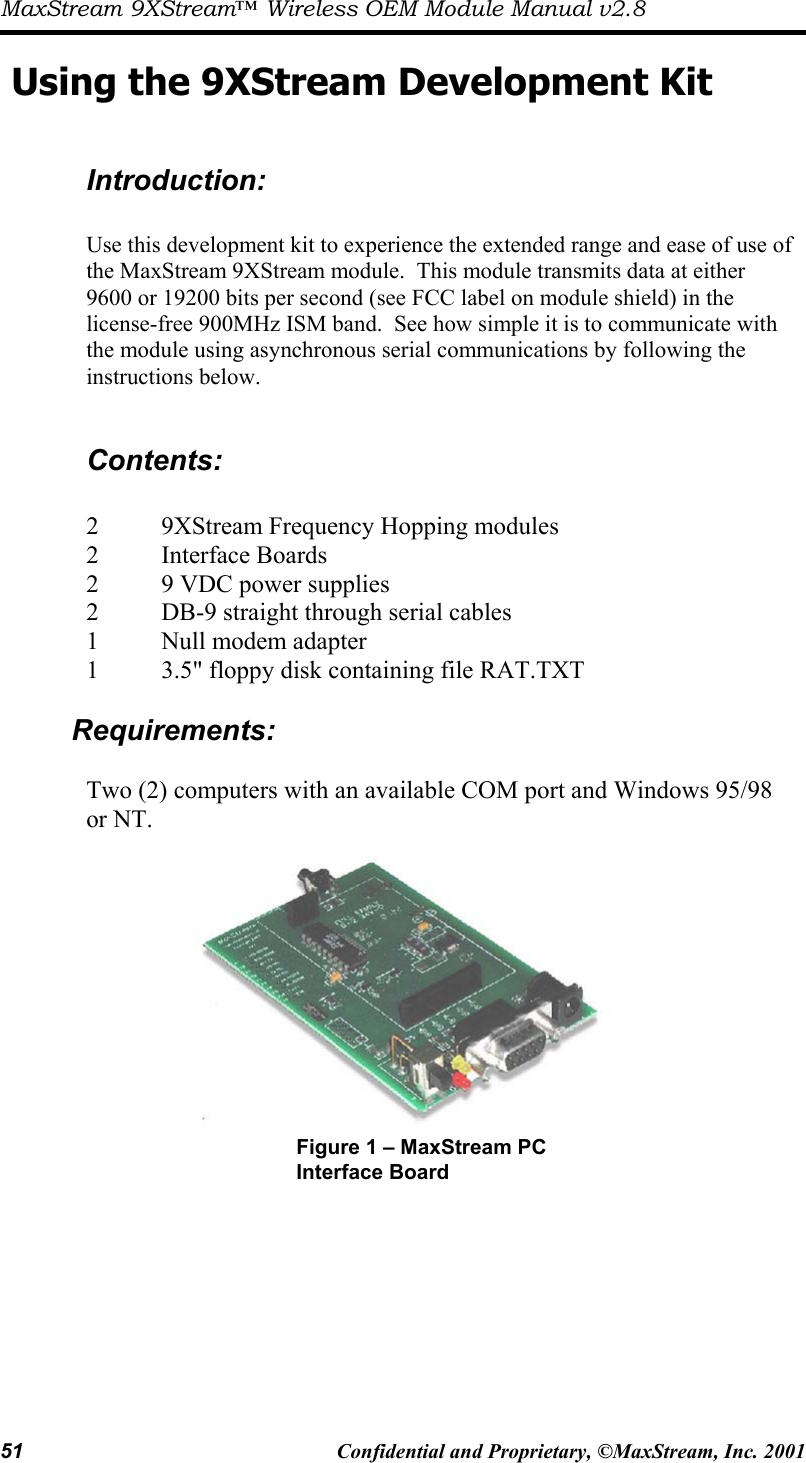 MaxStream 9XStream™ Wireless OEM Module Manual v2.8 51  Confidential and Proprietary, ©MaxStream, Inc. 2001  Using the 9XStream Development Kit   Introduction:  Use this development kit to experience the extended range and ease of use of the MaxStream 9XStream module.  This module transmits data at either 9600 or 19200 bits per second (see FCC label on module shield) in the license-free 900MHz ISM band.  See how simple it is to communicate with the module using asynchronous serial communications by following the instructions below.    Contents:  2  9XStream Frequency Hopping modules   2   Interface Boards   2     9 VDC power supplies 2  DB-9 straight through serial cables 1   Null modem adapter   1     3.5&quot; floppy disk containing file RAT.TXT  Requirements:  Two (2) computers with an available COM port and Windows 95/98 or NT.     Figure 1 – MaxStream PC Interface Board 