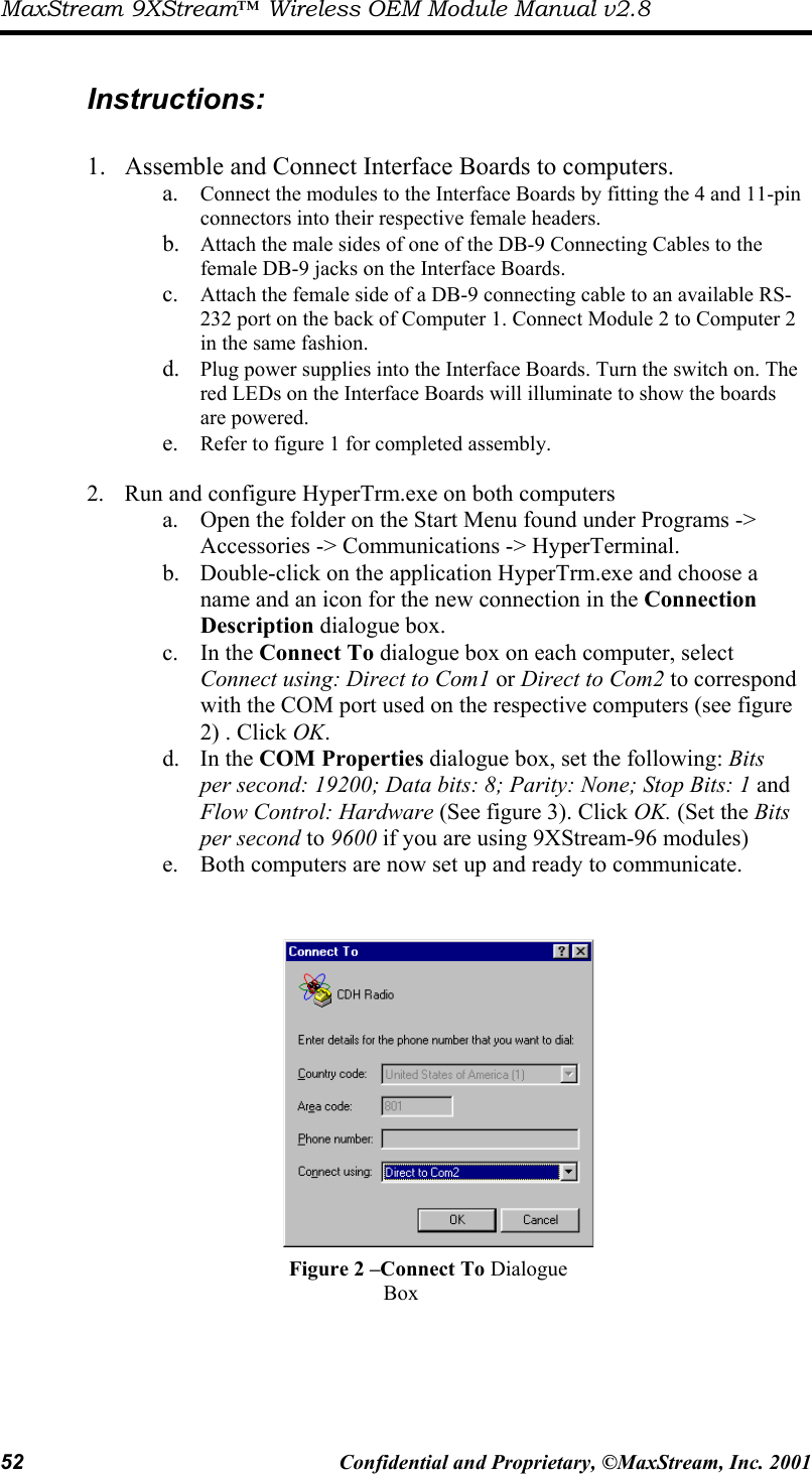 MaxStream 9XStream™ Wireless OEM Module Manual v2.8 52  Confidential and Proprietary, ©MaxStream, Inc. 2001   Instructions:  1.  Assemble and Connect Interface Boards to computers. a.  Connect the modules to the Interface Boards by fitting the 4 and 11-pin connectors into their respective female headers.  b.  Attach the male sides of one of the DB-9 Connecting Cables to the female DB-9 jacks on the Interface Boards.  c.  Attach the female side of a DB-9 connecting cable to an available RS-232 port on the back of Computer 1. Connect Module 2 to Computer 2 in the same fashion. d.  Plug power supplies into the Interface Boards. Turn the switch on. The red LEDs on the Interface Boards will illuminate to show the boards are powered. e.  Refer to figure 1 for completed assembly.  2.  Run and configure HyperTrm.exe on both computers a.  Open the folder on the Start Menu found under Programs -&gt; Accessories -&gt; Communications -&gt; HyperTerminal. b.  Double-click on the application HyperTrm.exe and choose a name and an icon for the new connection in the Connection Description dialogue box.  c. In the Connect To dialogue box on each computer, select Connect using: Direct to Com1 or Direct to Com2 to correspond with the COM port used on the respective computers (see figure 2) . Click OK.  d. In the COM Properties dialogue box, set the following: Bits per second: 19200; Data bits: 8; Parity: None; Stop Bits: 1 and Flow Control: Hardware (See figure 3). Click OK. (Set the Bits per second to 9600 if you are using 9XStream-96 modules) e.  Both computers are now set up and ready to communicate.    Figure 2 –Connect To Dialogue Box 