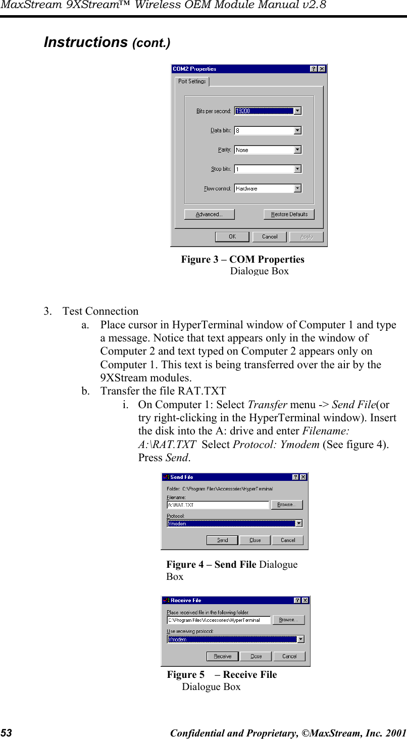 MaxStream 9XStream™ Wireless OEM Module Manual v2.8 53  Confidential and Proprietary, ©MaxStream, Inc. 2001   Instructions (cont.)                    3. Test Connection a.  Place cursor in HyperTerminal window of Computer 1 and type a message. Notice that text appears only in the window of Computer 2 and text typed on Computer 2 appears only on Computer 1. This text is being transferred over the air by the 9XStream modules. b.  Transfer the file RAT.TXT  i.  On Computer 1: Select Transfer menu -&gt; Send File(or try right-clicking in the HyperTerminal window). Insert the disk into the A: drive and enter Filename: A:\RAT.TXT  Select Protocol: Ymodem (See figure 4). Press Send.     Figure 3 – COM Properties Dialogue Box Figure 4 – Send File Dialogue   Box  Figure 5   – Receive File  Dialogue Box 