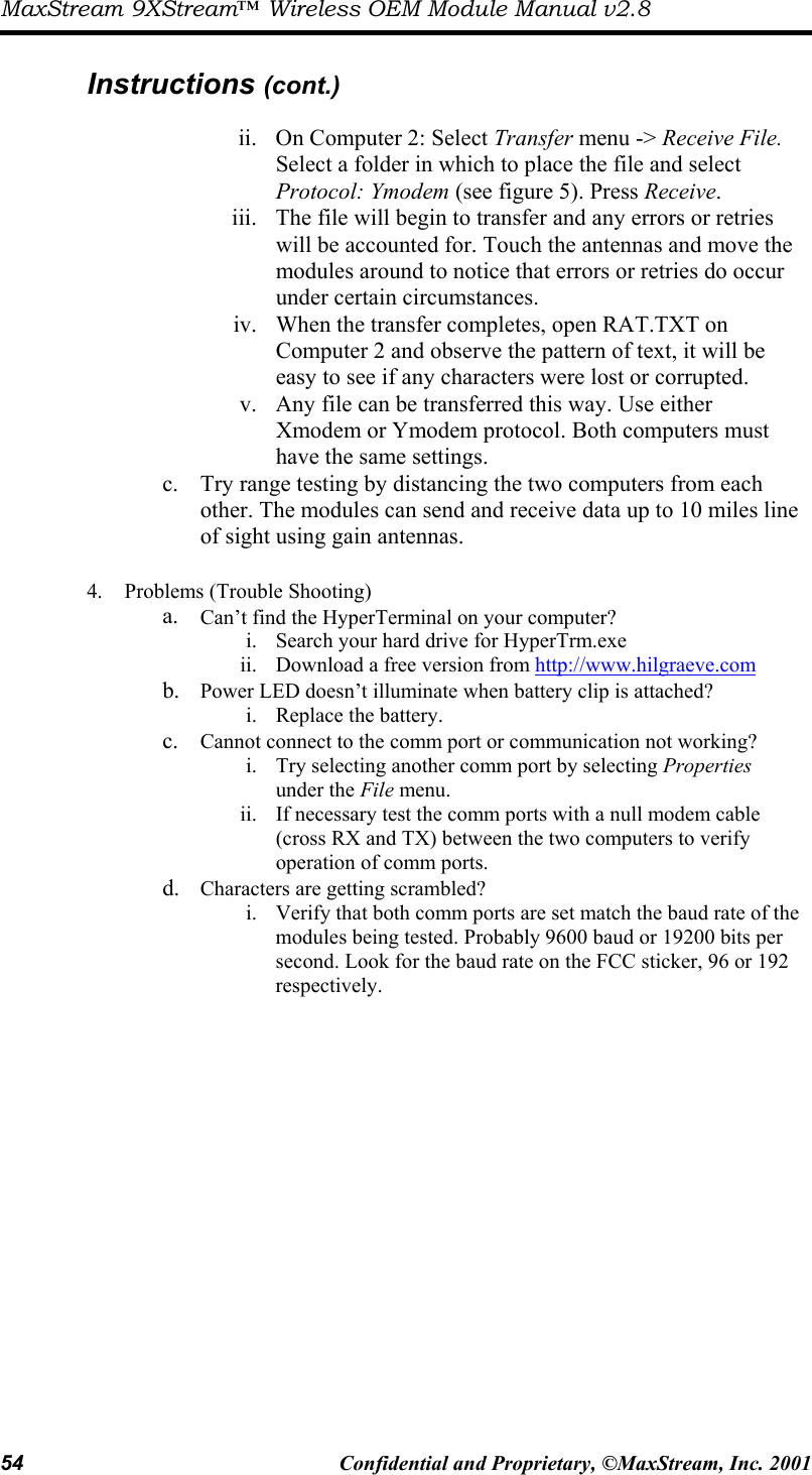 MaxStream 9XStream™ Wireless OEM Module Manual v2.8 54  Confidential and Proprietary, ©MaxStream, Inc. 2001   Instructions (cont.)  ii.  On Computer 2: Select Transfer menu -&gt; Receive File. Select a folder in which to place the file and select Protocol: Ymodem (see figure 5). Press Receive. iii.  The file will begin to transfer and any errors or retries will be accounted for. Touch the antennas and move the modules around to notice that errors or retries do occur under certain circumstances.  iv.  When the transfer completes, open RAT.TXT on Computer 2 and observe the pattern of text, it will be easy to see if any characters were lost or corrupted.  v.  Any file can be transferred this way. Use either Xmodem or Ymodem protocol. Both computers must have the same settings. c.  Try range testing by distancing the two computers from each other. The modules can send and receive data up to 10 miles line of sight using gain antennas.  4.  Problems (Trouble Shooting) a.  Can’t find the HyperTerminal on your computer? i.  Search your hard drive for HyperTrm.exe ii.  Download a free version from http://www.hilgraeve.com b.  Power LED doesn’t illuminate when battery clip is attached? i.  Replace the battery. c.  Cannot connect to the comm port or communication not working? i.  Try selecting another comm port by selecting Properties under the File menu. ii.  If necessary test the comm ports with a null modem cable (cross RX and TX) between the two computers to verify operation of comm ports. d.  Characters are getting scrambled? i.  Verify that both comm ports are set match the baud rate of the modules being tested. Probably 9600 baud or 19200 bits per second. Look for the baud rate on the FCC sticker, 96 or 192 respectively.  