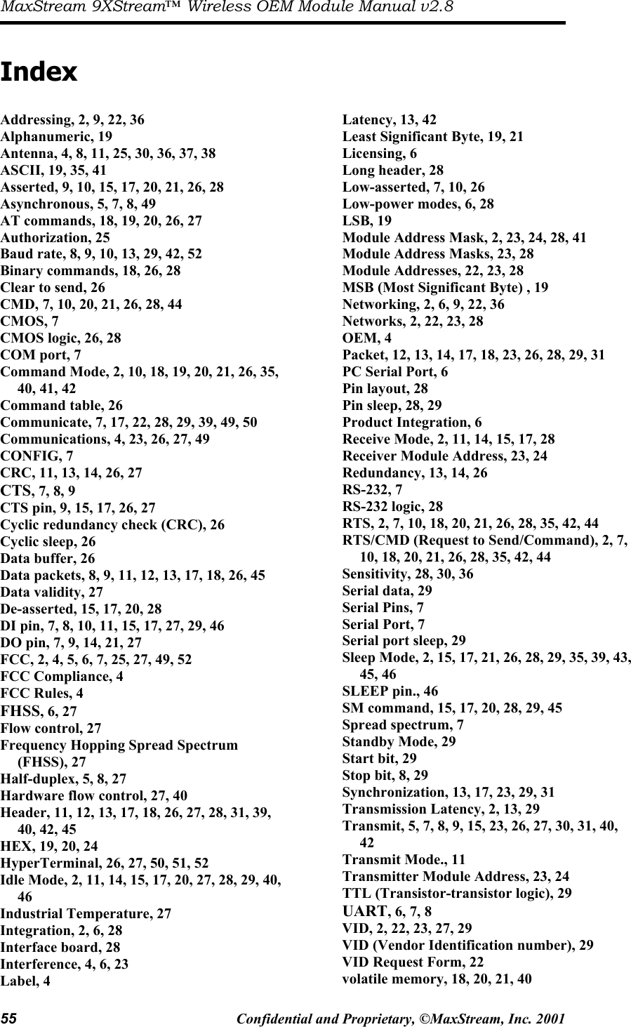 MaxStream 9XStream™ Wireless OEM Module Manual v2.8 55  Confidential and Proprietary, ©MaxStream, Inc. 2001   Index  Addressing, 2, 9, 22, 36 Alphanumeric, 19 Antenna, 4, 8, 11, 25, 30, 36, 37, 38 ASCII, 19, 35, 41 Asserted, 9, 10, 15, 17, 20, 21, 26, 28 Asynchronous, 5, 7, 8, 49 AT commands, 18, 19, 20, 26, 27 Authorization, 25 Baud rate, 8, 9, 10, 13, 29, 42, 52 Binary commands, 18, 26, 28 Clear to send, 26 CMD, 7, 10, 20, 21, 26, 28, 44 CMOS, 7 CMOS logic, 26, 28 COM port, 7 Command Mode, 2, 10, 18, 19, 20, 21, 26, 35, 40, 41, 42 Command table, 26 Communicate, 7, 17, 22, 28, 29, 39, 49, 50 Communications, 4, 23, 26, 27, 49 CONFIG, 7 CRC, 11, 13, 14, 26, 27 CTS, 7, 8, 9 CTS pin, 9, 15, 17, 26, 27 Cyclic redundancy check (CRC), 26 Cyclic sleep, 26 Data buffer, 26 Data packets, 8, 9, 11, 12, 13, 17, 18, 26, 45 Data validity, 27 De-asserted, 15, 17, 20, 28 DI pin, 7, 8, 10, 11, 15, 17, 27, 29, 46 DO pin, 7, 9, 14, 21, 27 FCC, 2, 4, 5, 6, 7, 25, 27, 49, 52 FCC Compliance, 4 FCC Rules, 4 FHSS, 6, 27 Flow control, 27 Frequency Hopping Spread Spectrum (FHSS), 27 Half-duplex, 5, 8, 27 Hardware flow control, 27, 40 Header, 11, 12, 13, 17, 18, 26, 27, 28, 31, 39, 40, 42, 45 HEX, 19, 20, 24 HyperTerminal, 26, 27, 50, 51, 52 Idle Mode, 2, 11, 14, 15, 17, 20, 27, 28, 29, 40, 46 Industrial Temperature, 27 Integration, 2, 6, 28 Interface board, 28 Interference, 4, 6, 23 Label, 4 Latency, 13, 42 Least Significant Byte, 19, 21 Licensing, 6 Long header, 28 Low-asserted, 7, 10, 26 Low-power modes, 6, 28 LSB, 19 Module Address Mask, 2, 23, 24, 28, 41 Module Address Masks, 23, 28 Module Addresses, 22, 23, 28 MSB (Most Significant Byte) , 19 Networking, 2, 6, 9, 22, 36 Networks, 2, 22, 23, 28 OEM, 4 Packet, 12, 13, 14, 17, 18, 23, 26, 28, 29, 31 PC Serial Port, 6 Pin layout, 28 Pin sleep, 28, 29 Product Integration, 6 Receive Mode, 2, 11, 14, 15, 17, 28 Receiver Module Address, 23, 24 Redundancy, 13, 14, 26 RS-232, 7 RS-232 logic, 28 RTS, 2, 7, 10, 18, 20, 21, 26, 28, 35, 42, 44 RTS/CMD (Request to Send/Command), 2, 7, 10, 18, 20, 21, 26, 28, 35, 42, 44 Sensitivity, 28, 30, 36 Serial data, 29 Serial Pins, 7 Serial Port, 7 Serial port sleep, 29 Sleep Mode, 2, 15, 17, 21, 26, 28, 29, 35, 39, 43, 45, 46 SLEEP pin., 46 SM command, 15, 17, 20, 28, 29, 45 Spread spectrum, 7 Standby Mode, 29 Start bit, 29 Stop bit, 8, 29 Synchronization, 13, 17, 23, 29, 31 Transmission Latency, 2, 13, 29 Transmit, 5, 7, 8, 9, 15, 23, 26, 27, 30, 31, 40, 42 Transmit Mode., 11 Transmitter Module Address, 23, 24 TTL (Transistor-transistor logic), 29 UART, 6, 7, 8 VID, 2, 22, 23, 27, 29 VID (Vendor Identification number), 29 VID Request Form, 22 volatile memory, 18, 20, 21, 40 