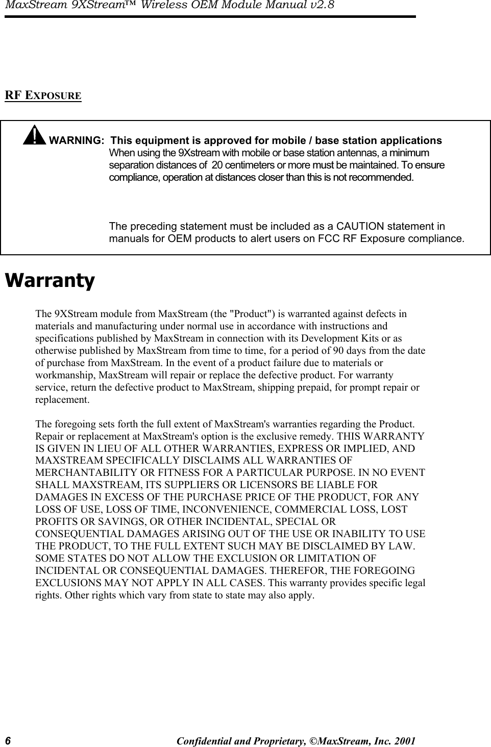 MaxStream 9XStream™ Wireless OEM Module Manual v2.8 6  Confidential and Proprietary, ©MaxStream, Inc. 2001       RF EXPOSURE    Warranty  The 9XStream module from MaxStream (the &quot;Product&quot;) is warranted against defects in materials and manufacturing under normal use in accordance with instructions and specifications published by MaxStream in connection with its Development Kits or as otherwise published by MaxStream from time to time, for a period of 90 days from the date of purchase from MaxStream. In the event of a product failure due to materials or workmanship, MaxStream will repair or replace the defective product. For warranty service, return the defective product to MaxStream, shipping prepaid, for prompt repair or replacement.  The foregoing sets forth the full extent of MaxStream&apos;s warranties regarding the Product. Repair or replacement at MaxStream&apos;s option is the exclusive remedy. THIS WARRANTY IS GIVEN IN LIEU OF ALL OTHER WARRANTIES, EXPRESS OR IMPLIED, AND MAXSTREAM SPECIFICALLY DISCLAIMS ALL WARRANTIES OF MERCHANTABILITY OR FITNESS FOR A PARTICULAR PURPOSE. IN NO EVENT SHALL MAXSTREAM, ITS SUPPLIERS OR LICENSORS BE LIABLE FOR DAMAGES IN EXCESS OF THE PURCHASE PRICE OF THE PRODUCT, FOR ANY LOSS OF USE, LOSS OF TIME, INCONVENIENCE, COMMERCIAL LOSS, LOST PROFITS OR SAVINGS, OR OTHER INCIDENTAL, SPECIAL OR CONSEQUENTIAL DAMAGES ARISING OUT OF THE USE OR INABILITY TO USE THE PRODUCT, TO THE FULL EXTENT SUCH MAY BE DISCLAIMED BY LAW. SOME STATES DO NOT ALLOW THE EXCLUSION OR LIMITATION OF INCIDENTAL OR CONSEQUENTIAL DAMAGES. THEREFOR, THE FOREGOING EXCLUSIONS MAY NOT APPLY IN ALL CASES. This warranty provides specific legal rights. Other rights which vary from state to state may also apply.  WARNING:  This equipment is approved for mobile / base station applications When using the 9Xstream with mobile or base station antennas, a minimum separation distances of  20 centimeters or more must be maintained. To ensurecompliance, operation at distances closer than this is not recommended.      The preceding statement must be included as a CAUTION statement in manuals for OEM products to alert users on FCC RF Exposure compliance. 