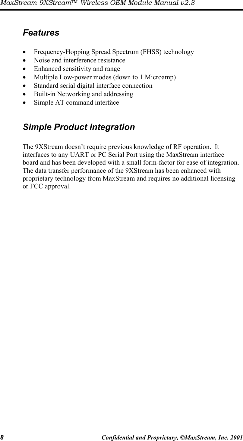 MaxStream 9XStream™ Wireless OEM Module Manual v2.8 8  Confidential and Proprietary, ©MaxStream, Inc. 2001   Features  •  Frequency-Hopping Spread Spectrum (FHSS) technology •  Noise and interference resistance •  Enhanced sensitivity and range  •  Multiple Low-power modes (down to 1 Microamp) •  Standard serial digital interface connection •  Built-in Networking and addressing •  Simple AT command interface  Simple Product Integration  The 9XStream doesn’t require previous knowledge of RF operation.  It interfaces to any UART or PC Serial Port using the MaxStream interface board and has been developed with a small form-factor for ease of integration.  The data transfer performance of the 9XStream has been enhanced with proprietary technology from MaxStream and requires no additional licensing or FCC approval.    