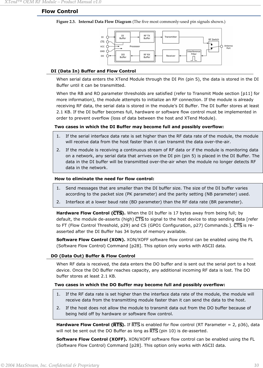 XTend™ OEM RF Module – Product Manual v1.0 Flow Control Figure 2.3. Internal Data Flow Diagram (The five most commonly-used pin signals shown.)         DI (Data In) Buffer and Flow Control When serial data enters the XTend Module through the DI Pin (pin 5), the data is stored in the DI Buffer until it can be transmitted. When the RB and RO parameter thresholds are satisfied (refer to Transmit Mode section [p11] for more information), the module attempts to initialize an RF connection. If the module is already receiving RF data, the serial data is stored in the module’s DI Buffer. The DI buffer stores at least 2.1 KB. If the DI buffer becomes full, hardware or software flow control must be implemented in order to prevent overflow (loss of data between the host and XTend Module). Two cases in which the DI Buffer may become full and possibly overflow: 1.   If the serial interface data rate is set higher than the RF data rate of the module, the module will receive data from the host faster than it can transmit the data over-the-air. 2.   If the module is receiving a continuous stream of RF data or if the module is monitoring data on a network, any serial data that arrives on the DI pin (pin 5) is placed in the DI Buffer. The data in the DI buffer will be transmitted over-the-air when the module no longer detects RF data in the network.  How to eliminate the need for flow control: 1.   Send messages that are smaller than the DI buffer size. The size of the DI buffer varies according to the packet size (PK parameter) and the parity setting (NB parameter) used. 2.   Interface at a lower baud rate (BD parameter) than the RF data rate (BR parameter). Hardware Flow Control ( ). When the DI buffer is 17 bytes away from being full; by default, the module de-asserts (high)   to signal to the host device to stop sending data [refer to FT (Flow Control Threshold, p29) and CS (GPO1 Configuration, p27) Commands.].   is re-asserted after the DI Buffer has 34 bytes of memory available. Software Flow Control (XON). XON/XOFF software flow control can be enabled using the FL (Software Flow Control) Command [p28]. This option only works with ASCII data. DO (Data Out) Buffer &amp; Flow Control When RF data is received, the data enters the DO buffer and is sent out the serial port to a host device. Once the DO Buffer reaches capacity, any additional incoming RF data is lost. The DO buffer stores at least 2.1 KB.  Two cases in which the DO Buffer may become full and possibly overflow: 1.   If the RF data rate is set higher than the interface data rate of the module, the module will receive data from the transmitting module faster than it can send the data to the host. 2.  If the host does not allow the module to transmit data out from the DO buffer because of being held off by hardware or software flow control.  Hardware Flow Control ( ). If   is enabled for flow control (RT Parameter = 2, p36), data will not be sent out the DO Buffer as long as   (pin 10) is de-asserted.  Software Flow Control (XOFF). XON/XOFF software flow control can be enabled using the FL (Software Flow Control) Command [p28]. This option only works with ASCII data.  © 2004 MaxStream, Inc. Confidential &amp; Proprietary                 10 